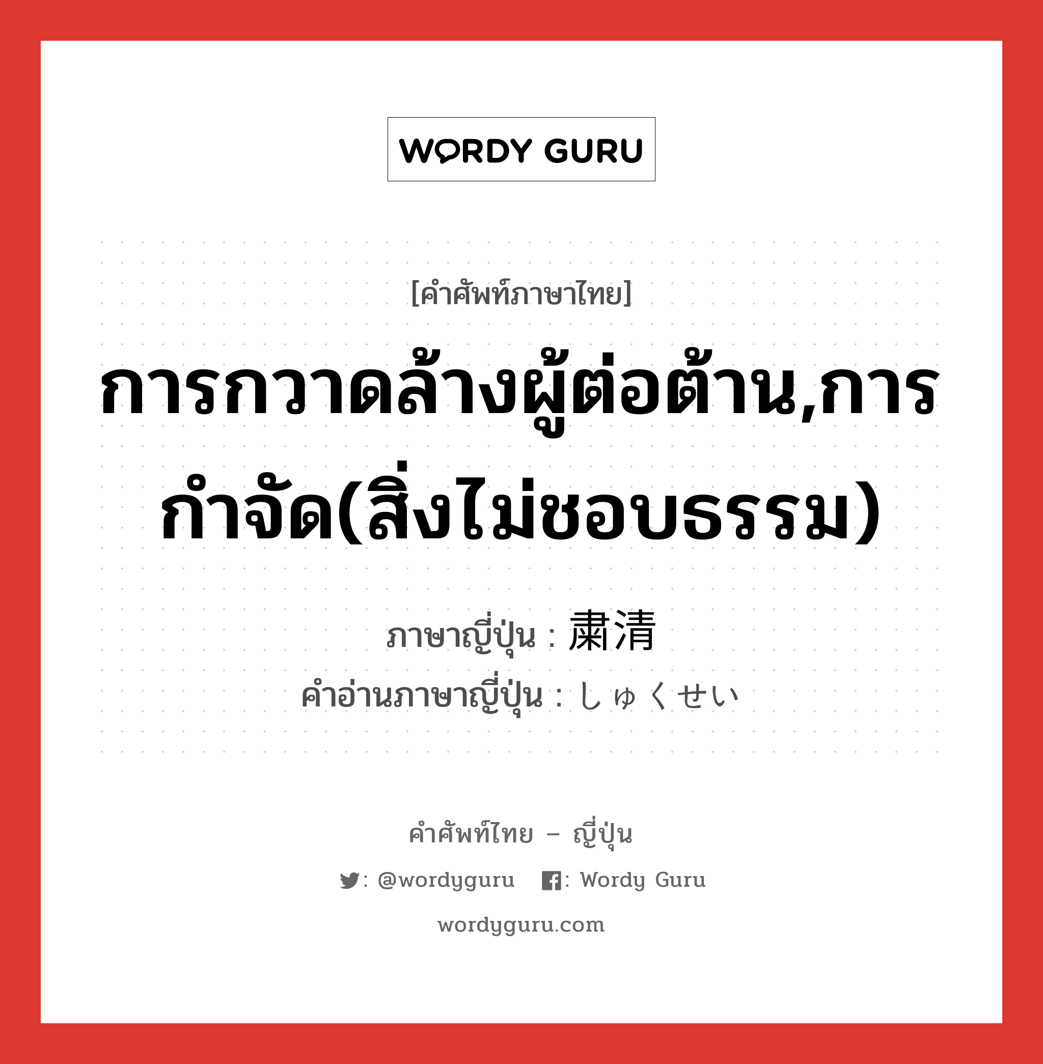 การกวาดล้างผู้ต่อต้าน,การกำจัด(สิ่งไม่ชอบธรรม) ภาษาญี่ปุ่นคืออะไร, คำศัพท์ภาษาไทย - ญี่ปุ่น การกวาดล้างผู้ต่อต้าน,การกำจัด(สิ่งไม่ชอบธรรม) ภาษาญี่ปุ่น 粛清 คำอ่านภาษาญี่ปุ่น しゅくせい หมวด n หมวด n