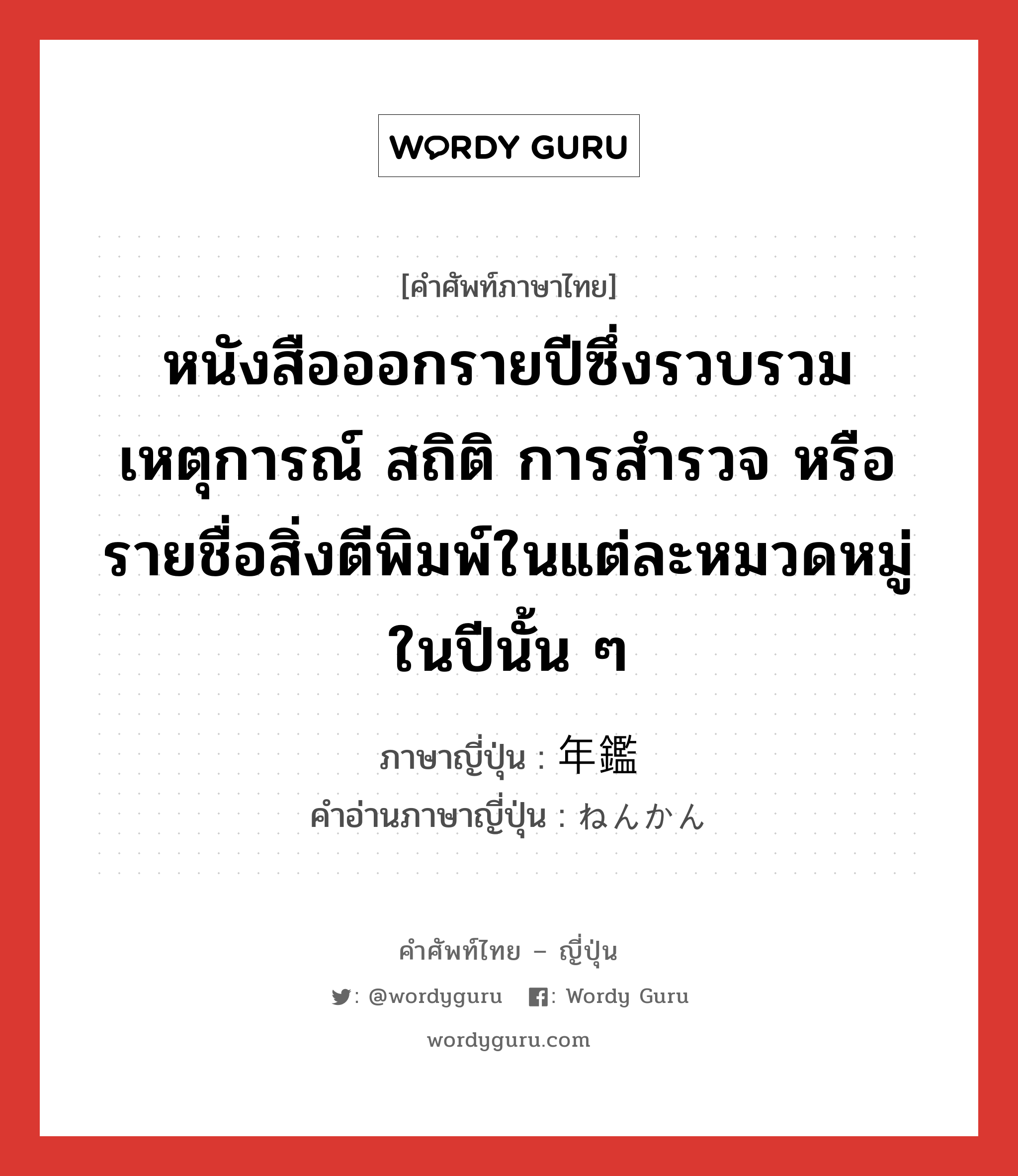 หนังสือออกรายปีซึ่งรวบรวมเหตุการณ์ สถิติ การสำรวจ หรือรายชื่อสิ่งตีพิมพ์ในแต่ละหมวดหมู่ในปีนั้น ๆ ภาษาญี่ปุ่นคืออะไร, คำศัพท์ภาษาไทย - ญี่ปุ่น หนังสือออกรายปีซึ่งรวบรวมเหตุการณ์ สถิติ การสำรวจ หรือรายชื่อสิ่งตีพิมพ์ในแต่ละหมวดหมู่ในปีนั้น ๆ ภาษาญี่ปุ่น 年鑑 คำอ่านภาษาญี่ปุ่น ねんかん หมวด n หมวด n