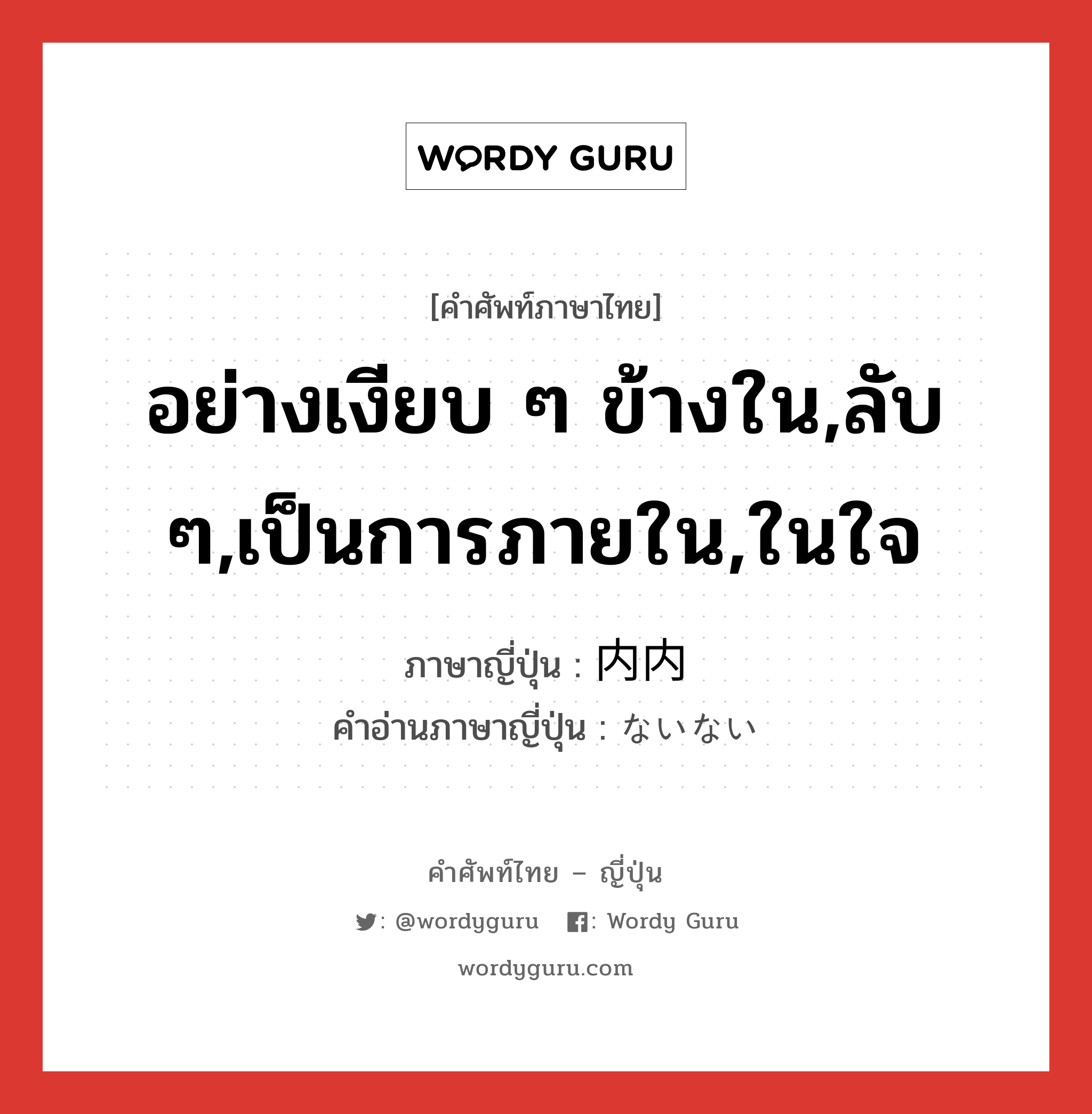 อย่างเงียบ ๆ ข้างใน,ลับ ๆ,เป็นการภายใน,ในใจ ภาษาญี่ปุ่นคืออะไร, คำศัพท์ภาษาไทย - ญี่ปุ่น อย่างเงียบ ๆ ข้างใน,ลับ ๆ,เป็นการภายใน,ในใจ ภาษาญี่ปุ่น 内内 คำอ่านภาษาญี่ปุ่น ないない หมวด adj-no หมวด adj-no