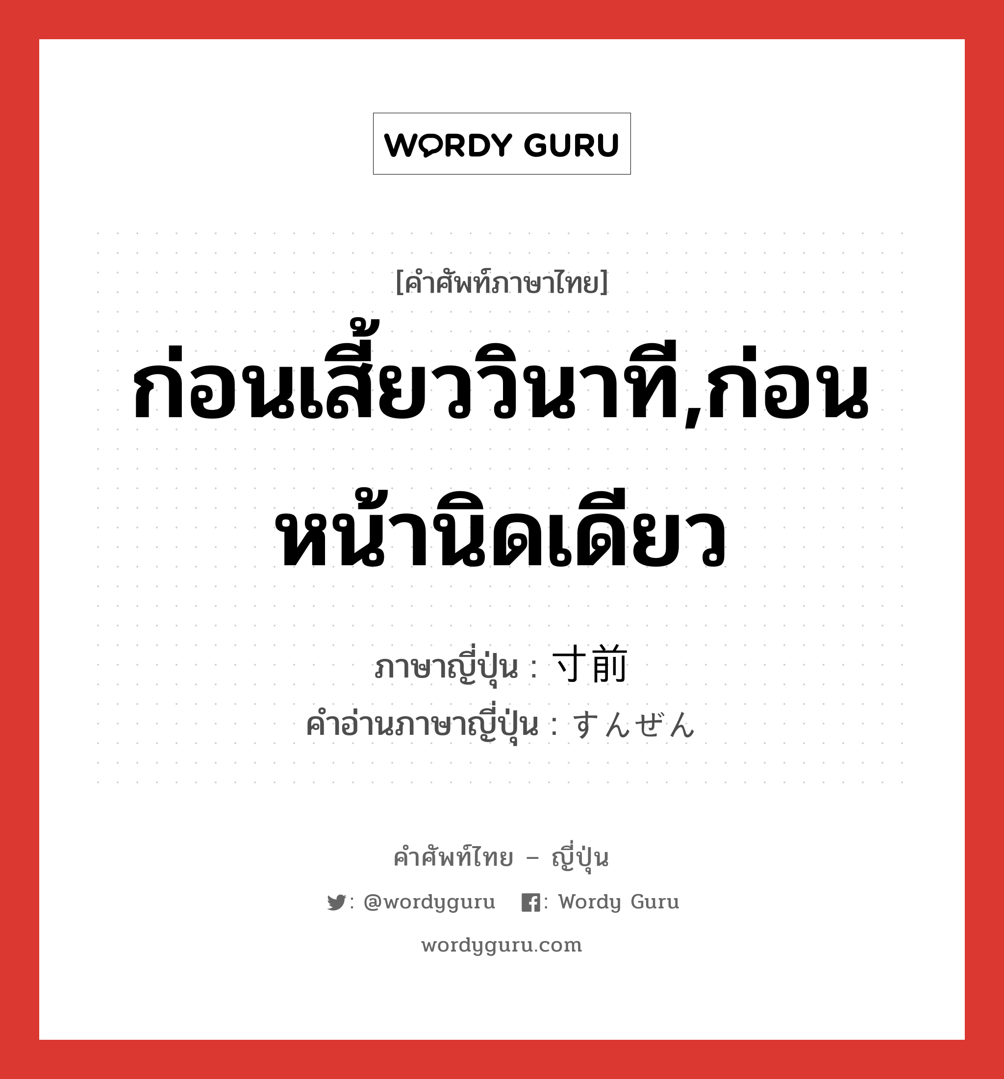 ก่อนเสี้ยววินาที,ก่อนหน้านิดเดียว ภาษาญี่ปุ่นคืออะไร, คำศัพท์ภาษาไทย - ญี่ปุ่น ก่อนเสี้ยววินาที,ก่อนหน้านิดเดียว ภาษาญี่ปุ่น 寸前 คำอ่านภาษาญี่ปุ่น すんぜん หมวด n หมวด n