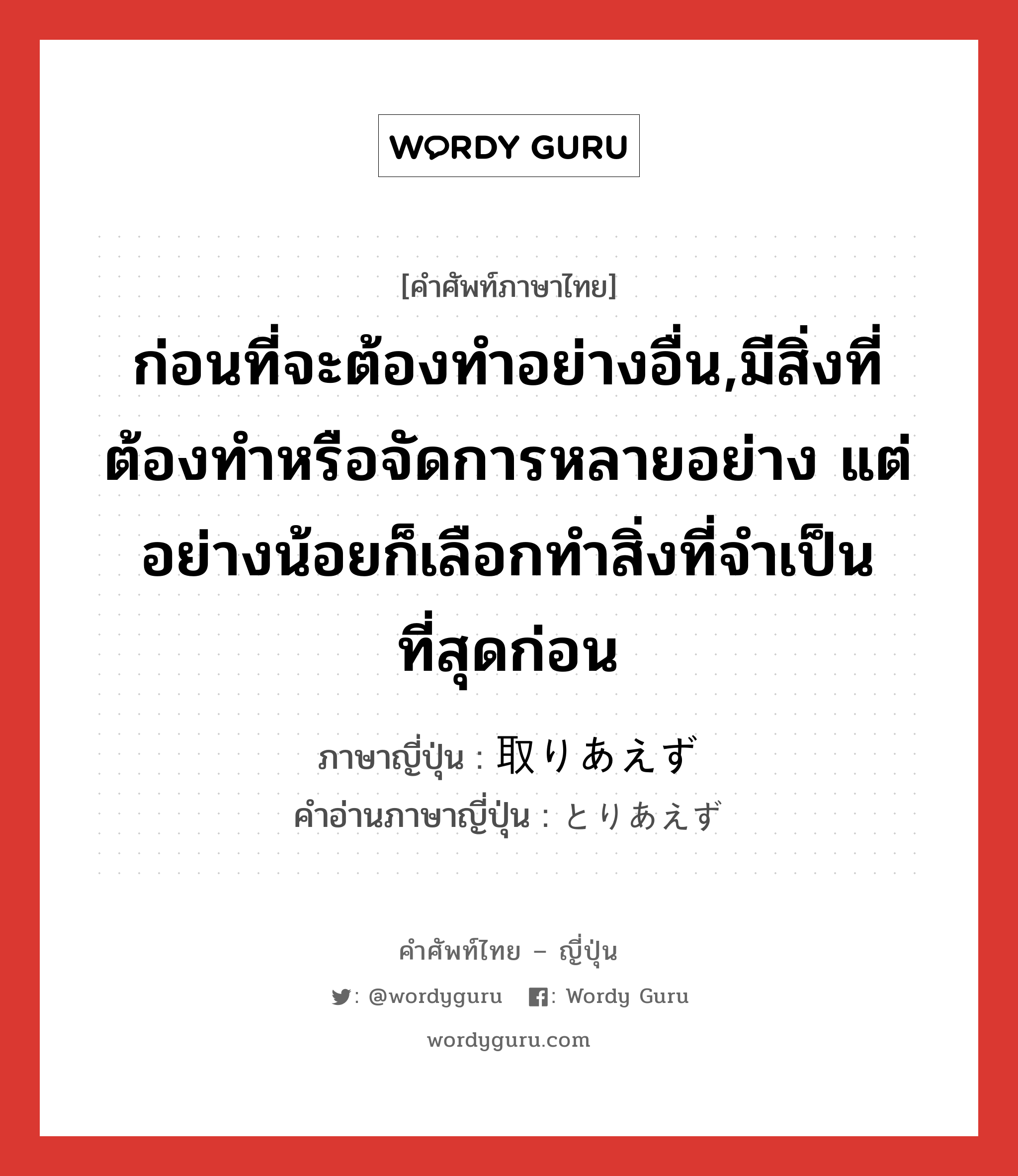 ก่อนที่จะต้องทำอย่างอื่น,มีสิ่งที่ต้องทำหรือจัดการหลายอย่าง แต่อย่างน้อยก็เลือกทำสิ่งที่จำเป็นที่สุดก่อน ภาษาญี่ปุ่นคืออะไร, คำศัพท์ภาษาไทย - ญี่ปุ่น ก่อนที่จะต้องทำอย่างอื่น,มีสิ่งที่ต้องทำหรือจัดการหลายอย่าง แต่อย่างน้อยก็เลือกทำสิ่งที่จำเป็นที่สุดก่อน ภาษาญี่ปุ่น 取りあえず คำอ่านภาษาญี่ปุ่น とりあえず หมวด adv หมวด adv