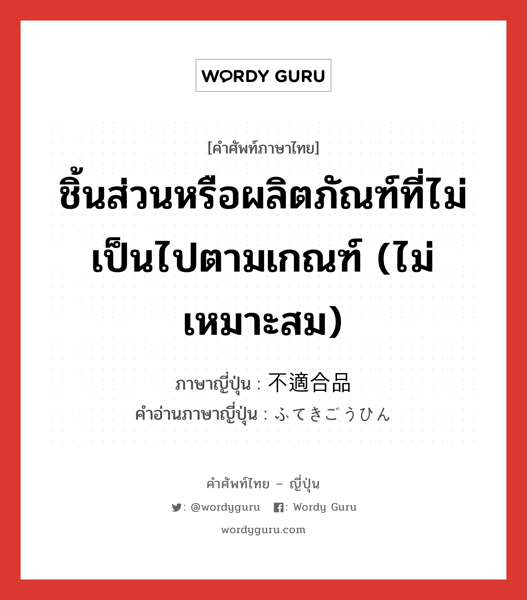 ชิ้นส่วนหรือผลิตภัณฑ์ที่ไม่เป็นไปตามเกณฑ์ (ไม่เหมาะสม) ภาษาญี่ปุ่นคืออะไร, คำศัพท์ภาษาไทย - ญี่ปุ่น ชิ้นส่วนหรือผลิตภัณฑ์ที่ไม่เป็นไปตามเกณฑ์ (ไม่เหมาะสม) ภาษาญี่ปุ่น 不適合品 คำอ่านภาษาญี่ปุ่น ふてきごうひん หมวด n หมวด n