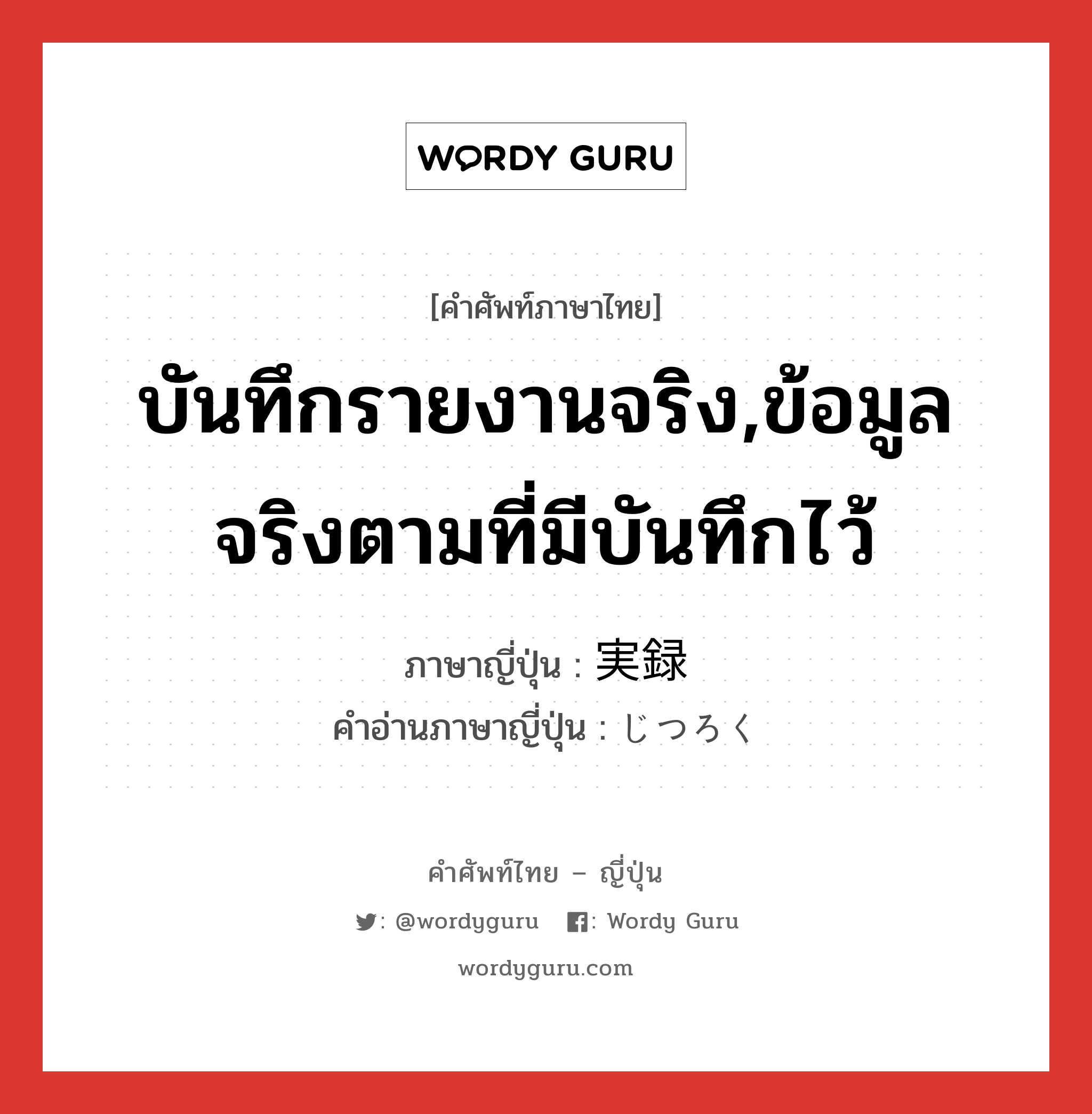 บันทึกรายงานจริง,ข้อมูลจริงตามที่มีบันทึกไว้ ภาษาญี่ปุ่นคืออะไร, คำศัพท์ภาษาไทย - ญี่ปุ่น บันทึกรายงานจริง,ข้อมูลจริงตามที่มีบันทึกไว้ ภาษาญี่ปุ่น 実録 คำอ่านภาษาญี่ปุ่น じつろく หมวด n หมวด n