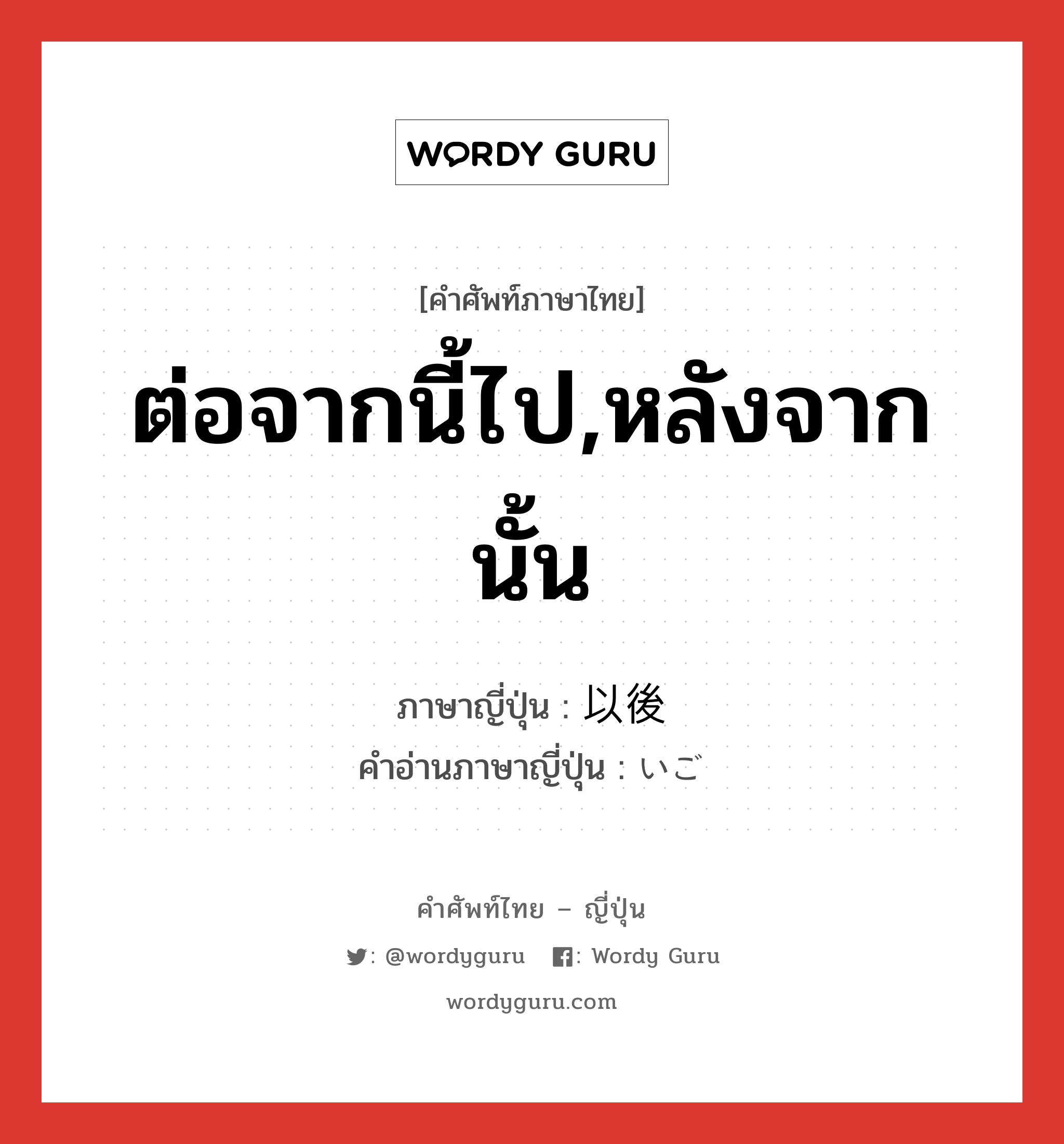 ต่อจากนี้ไป,หลังจากนั้น ภาษาญี่ปุ่นคืออะไร, คำศัพท์ภาษาไทย - ญี่ปุ่น ต่อจากนี้ไป,หลังจากนั้น ภาษาญี่ปุ่น 以後 คำอ่านภาษาญี่ปุ่น いご หมวด n-adv หมวด n-adv