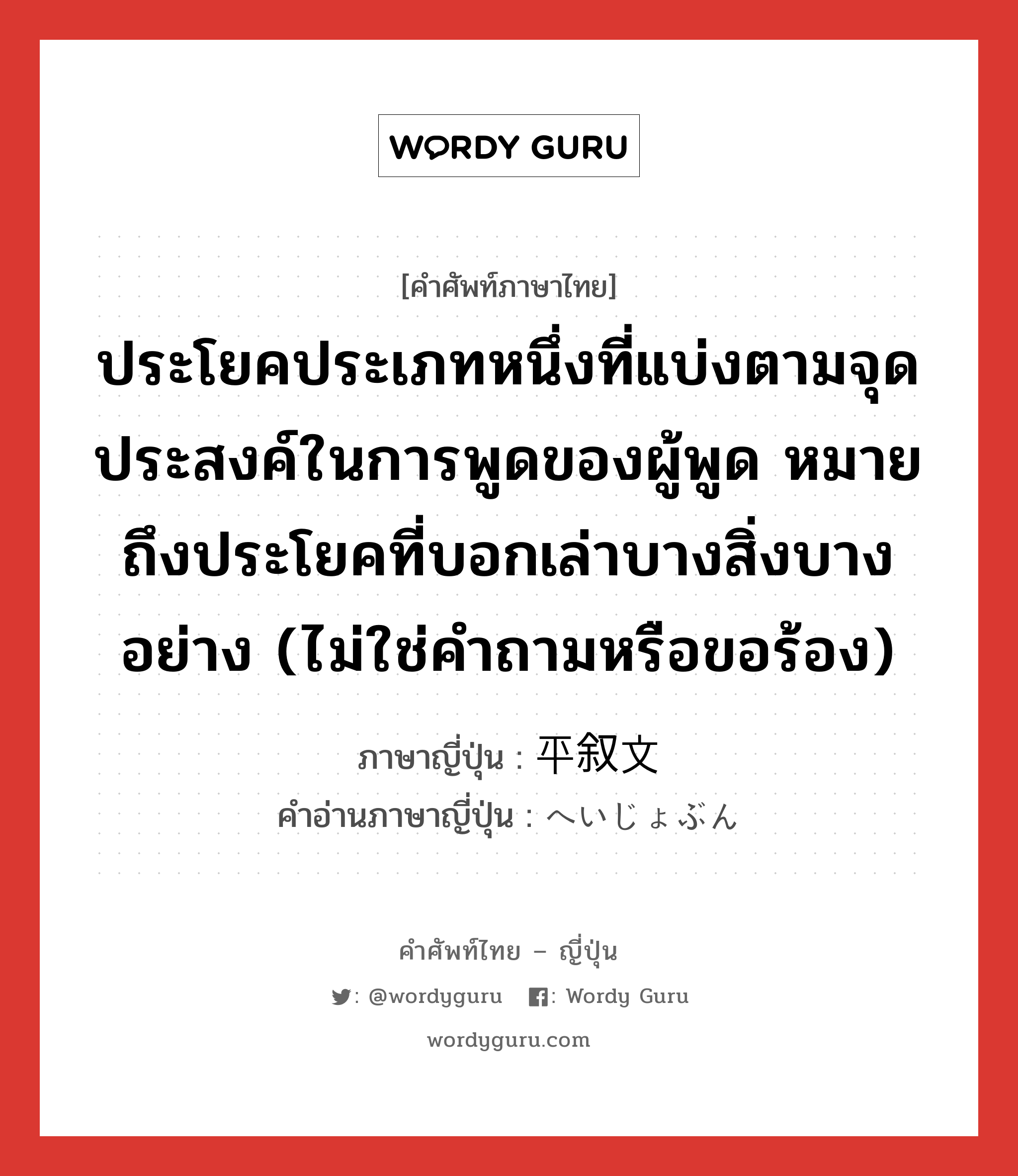 ประโยคประเภทหนึ่งที่แบ่งตามจุดประสงค์ในการพูดของผู้พูด หมายถึงประโยคที่บอกเล่าบางสิ่งบางอย่าง (ไม่ใช่คำถามหรือขอร้อง) ภาษาญี่ปุ่นคืออะไร, คำศัพท์ภาษาไทย - ญี่ปุ่น ประโยคประเภทหนึ่งที่แบ่งตามจุดประสงค์ในการพูดของผู้พูด หมายถึงประโยคที่บอกเล่าบางสิ่งบางอย่าง (ไม่ใช่คำถามหรือขอร้อง) ภาษาญี่ปุ่น 平叙文 คำอ่านภาษาญี่ปุ่น へいじょぶん หมวด n หมวด n