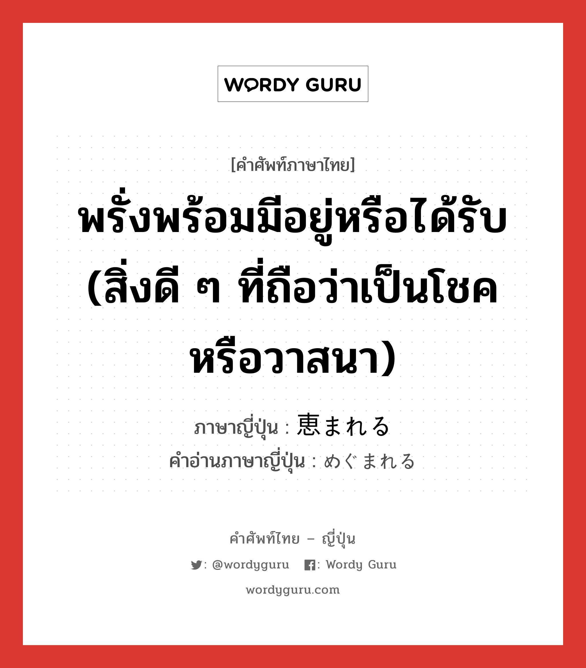 พรั่งพร้อมมีอยู่หรือได้รับ (สิ่งดี ๆ ที่ถือว่าเป็นโชคหรือวาสนา) ภาษาญี่ปุ่นคืออะไร, คำศัพท์ภาษาไทย - ญี่ปุ่น พรั่งพร้อมมีอยู่หรือได้รับ (สิ่งดี ๆ ที่ถือว่าเป็นโชคหรือวาสนา) ภาษาญี่ปุ่น 恵まれる คำอ่านภาษาญี่ปุ่น めぐまれる หมวด v1 หมวด v1