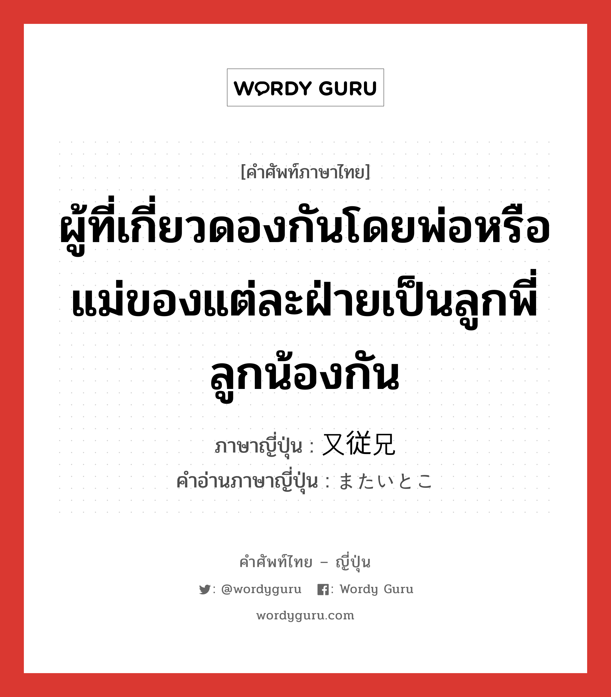 ผู้ที่เกี่ยวดองกันโดยพ่อหรือแม่ของแต่ละฝ่ายเป็นลูกพี่ลูกน้องกัน ภาษาญี่ปุ่นคืออะไร, คำศัพท์ภาษาไทย - ญี่ปุ่น ผู้ที่เกี่ยวดองกันโดยพ่อหรือแม่ของแต่ละฝ่ายเป็นลูกพี่ลูกน้องกัน ภาษาญี่ปุ่น 又従兄 คำอ่านภาษาญี่ปุ่น またいとこ หมวด n หมวด n