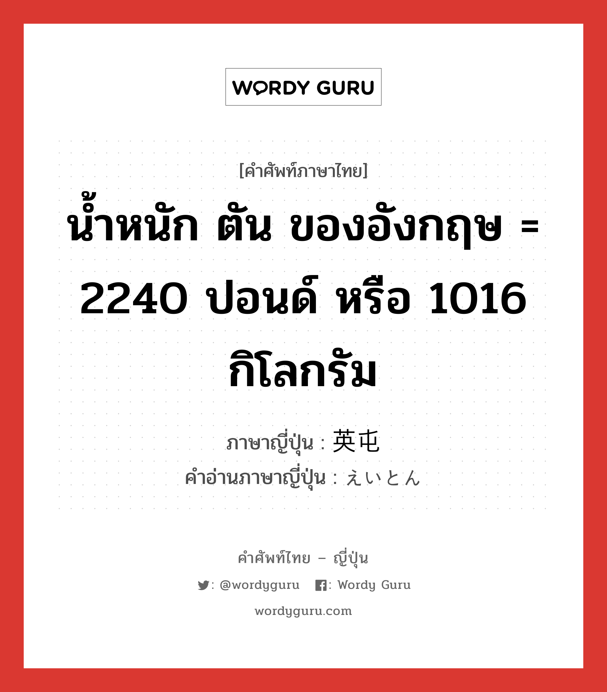 น้ำหนัก ตัน ของอังกฤษ = 2240 ปอนด์ หรือ 1016 กิโลกรัม ภาษาญี่ปุ่นคืออะไร, คำศัพท์ภาษาไทย - ญี่ปุ่น น้ำหนัก ตัน ของอังกฤษ = 2240 ปอนด์ หรือ 1016 กิโลกรัม ภาษาญี่ปุ่น 英屯 คำอ่านภาษาญี่ปุ่น えいとん หมวด n หมวด n