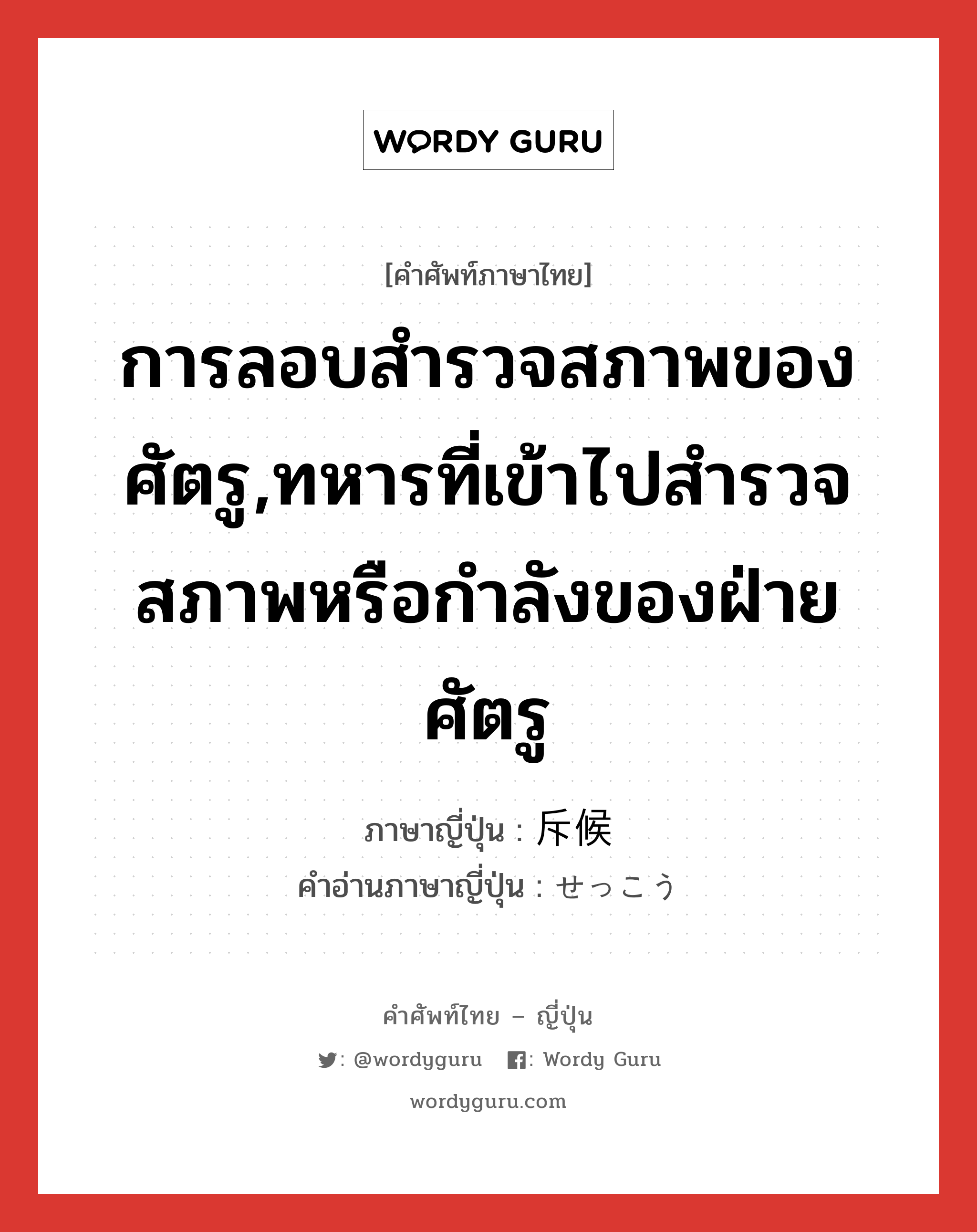 การลอบสำรวจสภาพของศัตรู,ทหารที่เข้าไปสำรวจสภาพหรือกำลังของฝ่ายศัตรู ภาษาญี่ปุ่นคืออะไร, คำศัพท์ภาษาไทย - ญี่ปุ่น การลอบสำรวจสภาพของศัตรู,ทหารที่เข้าไปสำรวจสภาพหรือกำลังของฝ่ายศัตรู ภาษาญี่ปุ่น 斥候 คำอ่านภาษาญี่ปุ่น せっこう หมวด n หมวด n