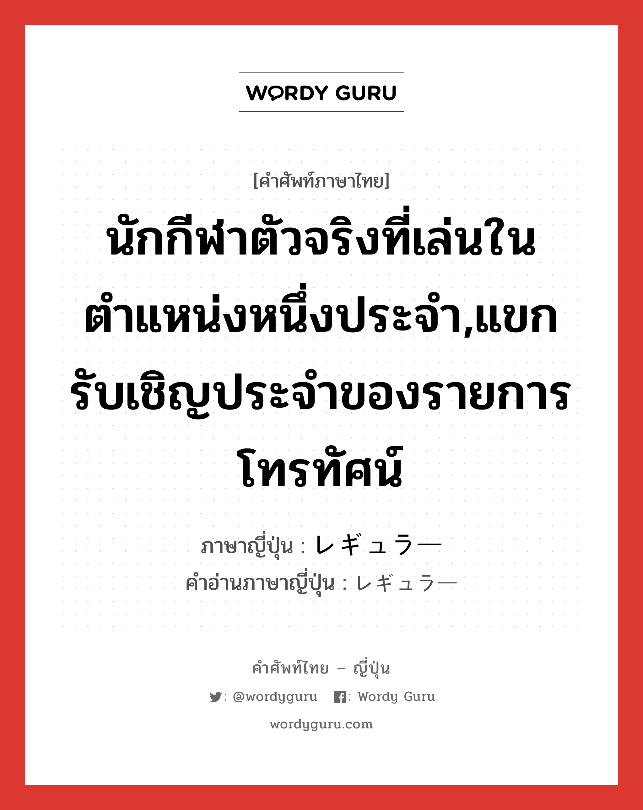 นักกีฬาตัวจริงที่เล่นในตำแหน่งหนึ่งประจำ,แขกรับเชิญประจำของรายการโทรทัศน์ ภาษาญี่ปุ่นคืออะไร, คำศัพท์ภาษาไทย - ญี่ปุ่น นักกีฬาตัวจริงที่เล่นในตำแหน่งหนึ่งประจำ,แขกรับเชิญประจำของรายการโทรทัศน์ ภาษาญี่ปุ่น レギュラー คำอ่านภาษาญี่ปุ่น レギュラー หมวด adj-na หมวด adj-na