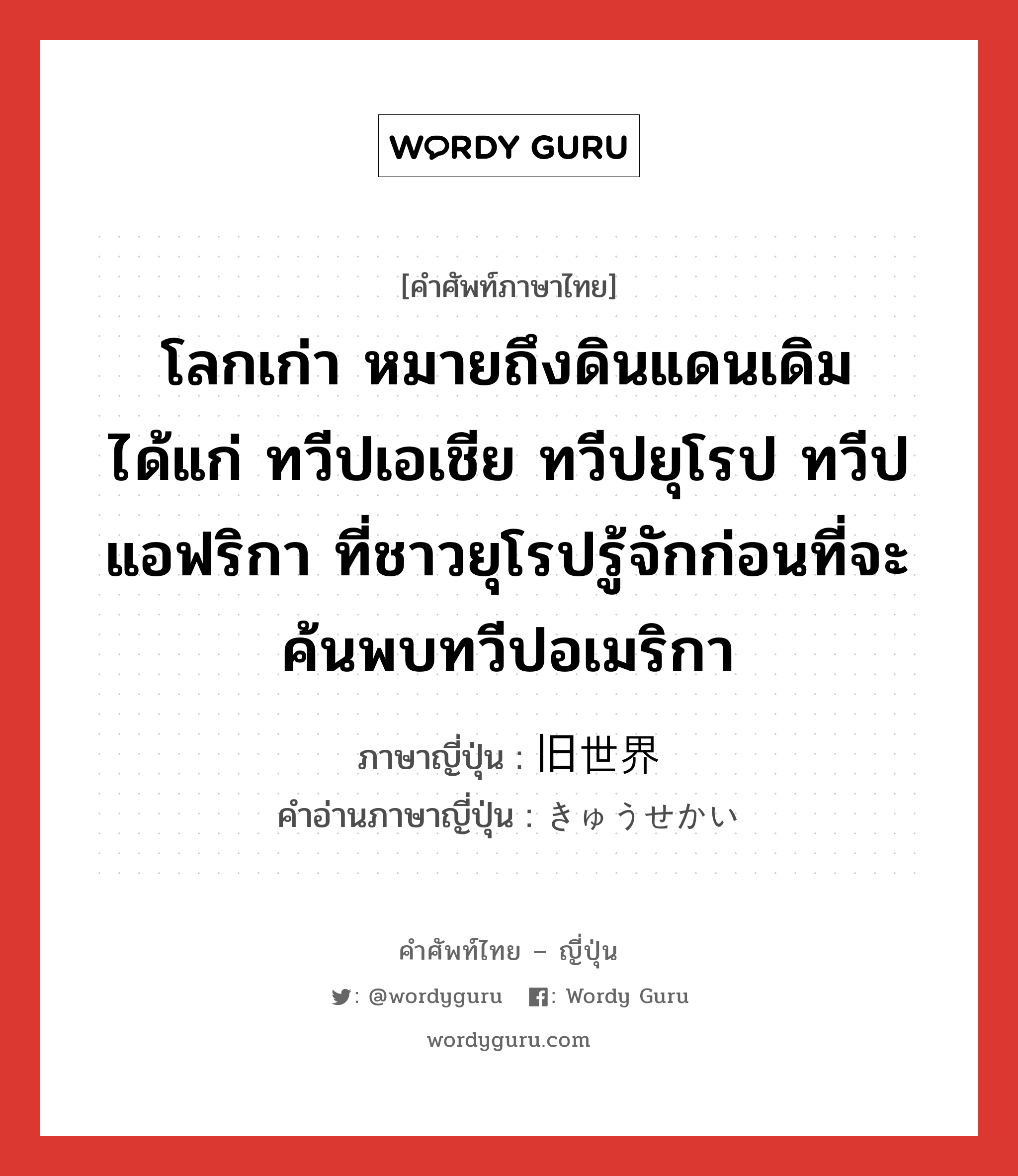 โลกเก่า หมายถึงดินแดนเดิม ได้แก่ ทวีปเอเชีย ทวีปยุโรป ทวีปแอฟริกา ที่ชาวยุโรปรู้จักก่อนที่จะค้นพบทวีปอเมริกา ภาษาญี่ปุ่นคืออะไร, คำศัพท์ภาษาไทย - ญี่ปุ่น โลกเก่า หมายถึงดินแดนเดิม ได้แก่ ทวีปเอเชีย ทวีปยุโรป ทวีปแอฟริกา ที่ชาวยุโรปรู้จักก่อนที่จะค้นพบทวีปอเมริกา ภาษาญี่ปุ่น 旧世界 คำอ่านภาษาญี่ปุ่น きゅうせかい หมวด n หมวด n