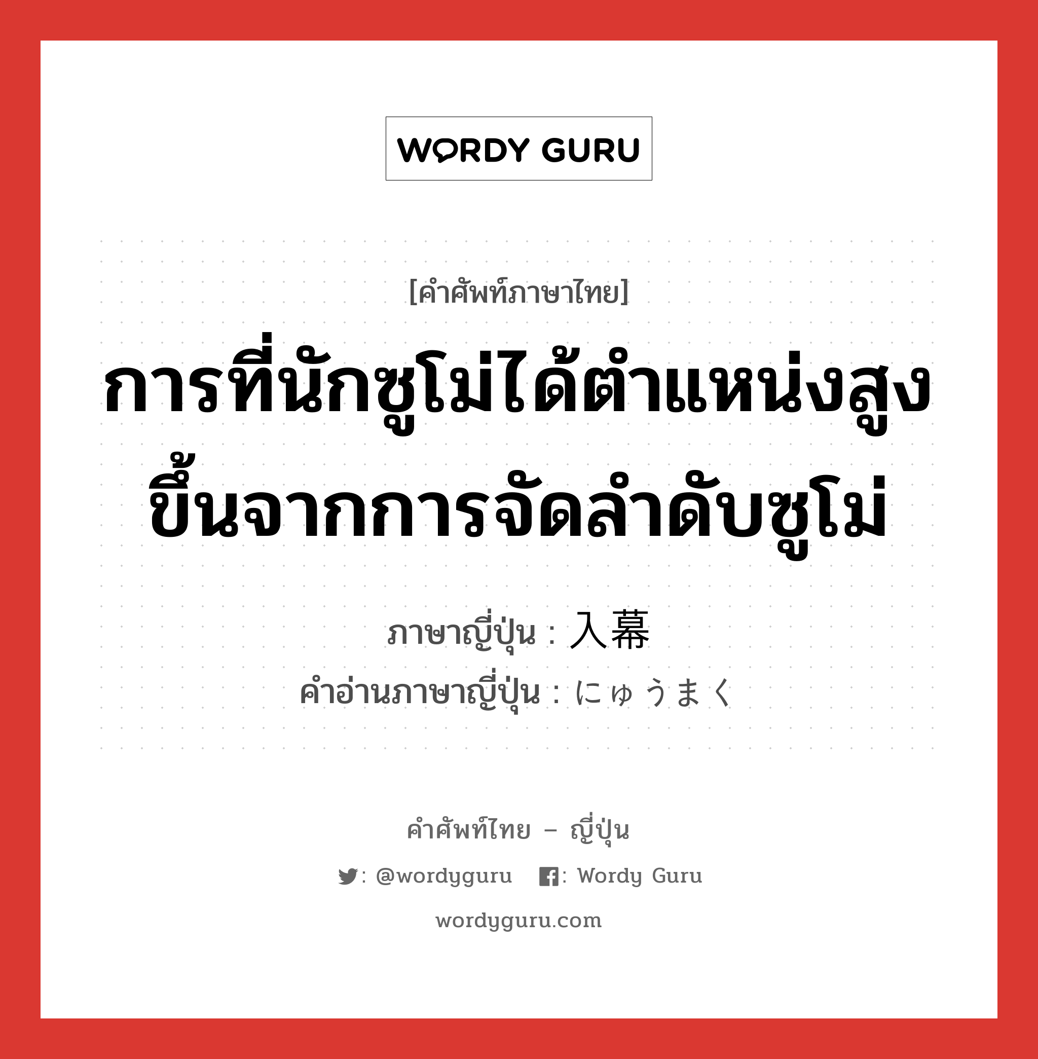 การที่นักซูโม่ได้ตำแหน่งสูงขึ้นจากการจัดลำดับซูโม่ ภาษาญี่ปุ่นคืออะไร, คำศัพท์ภาษาไทย - ญี่ปุ่น การที่นักซูโม่ได้ตำแหน่งสูงขึ้นจากการจัดลำดับซูโม่ ภาษาญี่ปุ่น 入幕 คำอ่านภาษาญี่ปุ่น にゅうまく หมวด n หมวด n