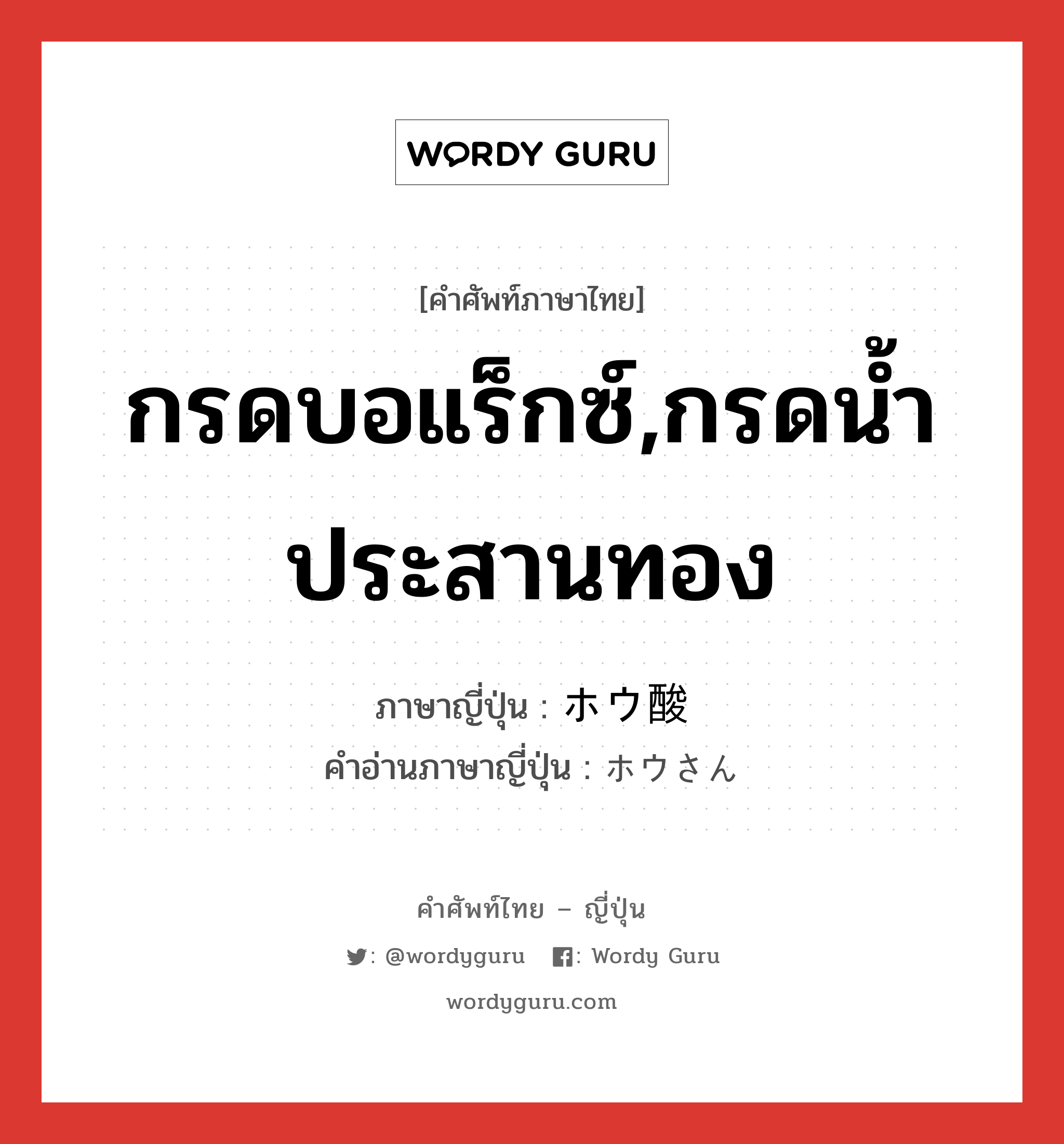 กรดบอแร็กซ์,กรดน้ำประสานทอง ภาษาญี่ปุ่นคืออะไร, คำศัพท์ภาษาไทย - ญี่ปุ่น กรดบอแร็กซ์,กรดน้ำประสานทอง ภาษาญี่ปุ่น ホウ酸 คำอ่านภาษาญี่ปุ่น ホウさん หมวด n หมวด n