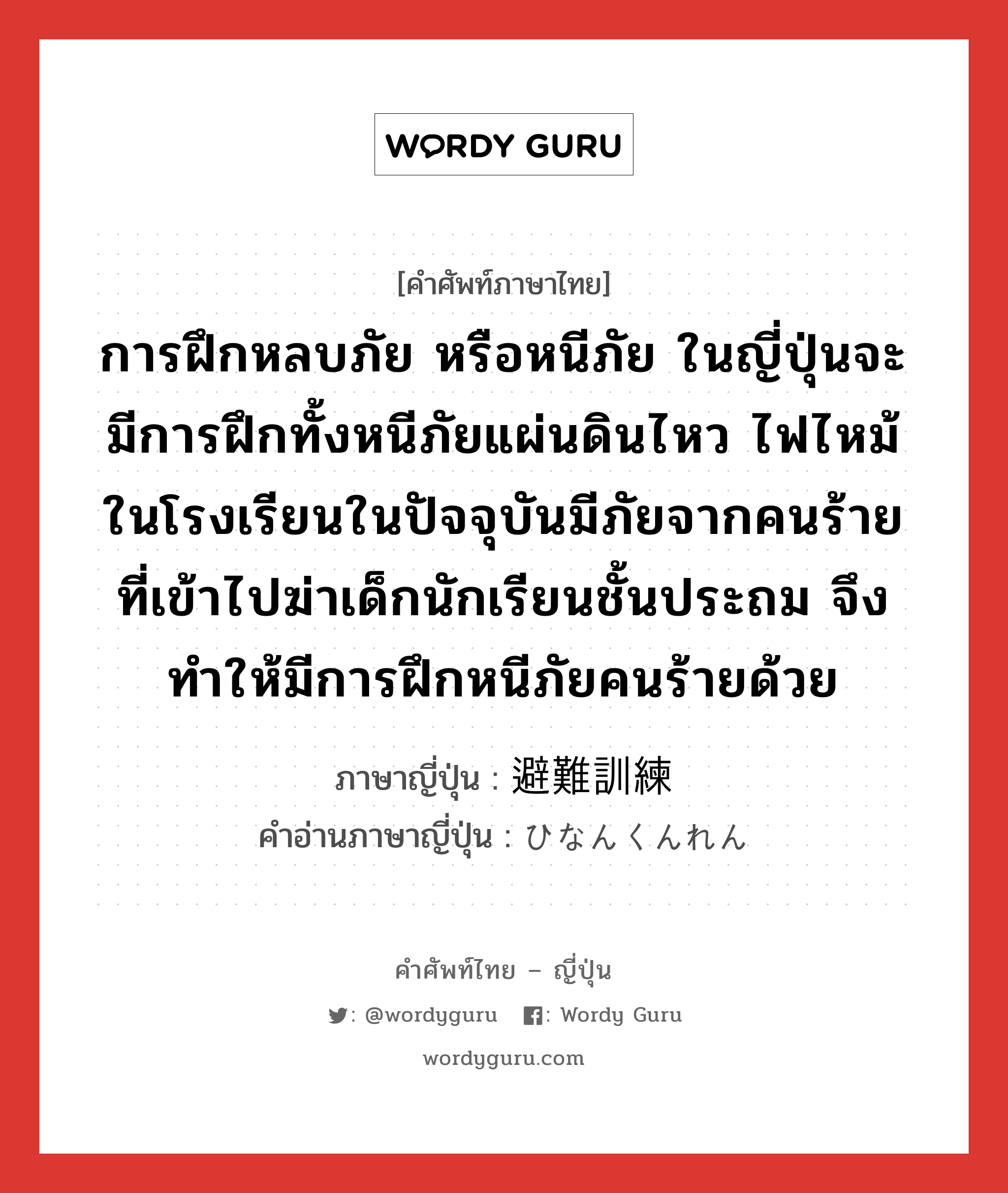 การฝึกหลบภัย หรือหนีภัย ในญี่ปุ่นจะมีการฝึกทั้งหนีภัยแผ่นดินไหว ไฟไหม้ในโรงเรียนในปัจจุบันมีภัยจากคนร้ายที่เข้าไปฆ่าเด็กนักเรียนชั้นประถม จึงทำให้มีการฝึกหนีภัยคนร้ายด้วย ภาษาญี่ปุ่นคืออะไร, คำศัพท์ภาษาไทย - ญี่ปุ่น การฝึกหลบภัย หรือหนีภัย ในญี่ปุ่นจะมีการฝึกทั้งหนีภัยแผ่นดินไหว ไฟไหม้ในโรงเรียนในปัจจุบันมีภัยจากคนร้ายที่เข้าไปฆ่าเด็กนักเรียนชั้นประถม จึงทำให้มีการฝึกหนีภัยคนร้ายด้วย ภาษาญี่ปุ่น 避難訓練 คำอ่านภาษาญี่ปุ่น ひなんくんれん หมวด n หมวด n