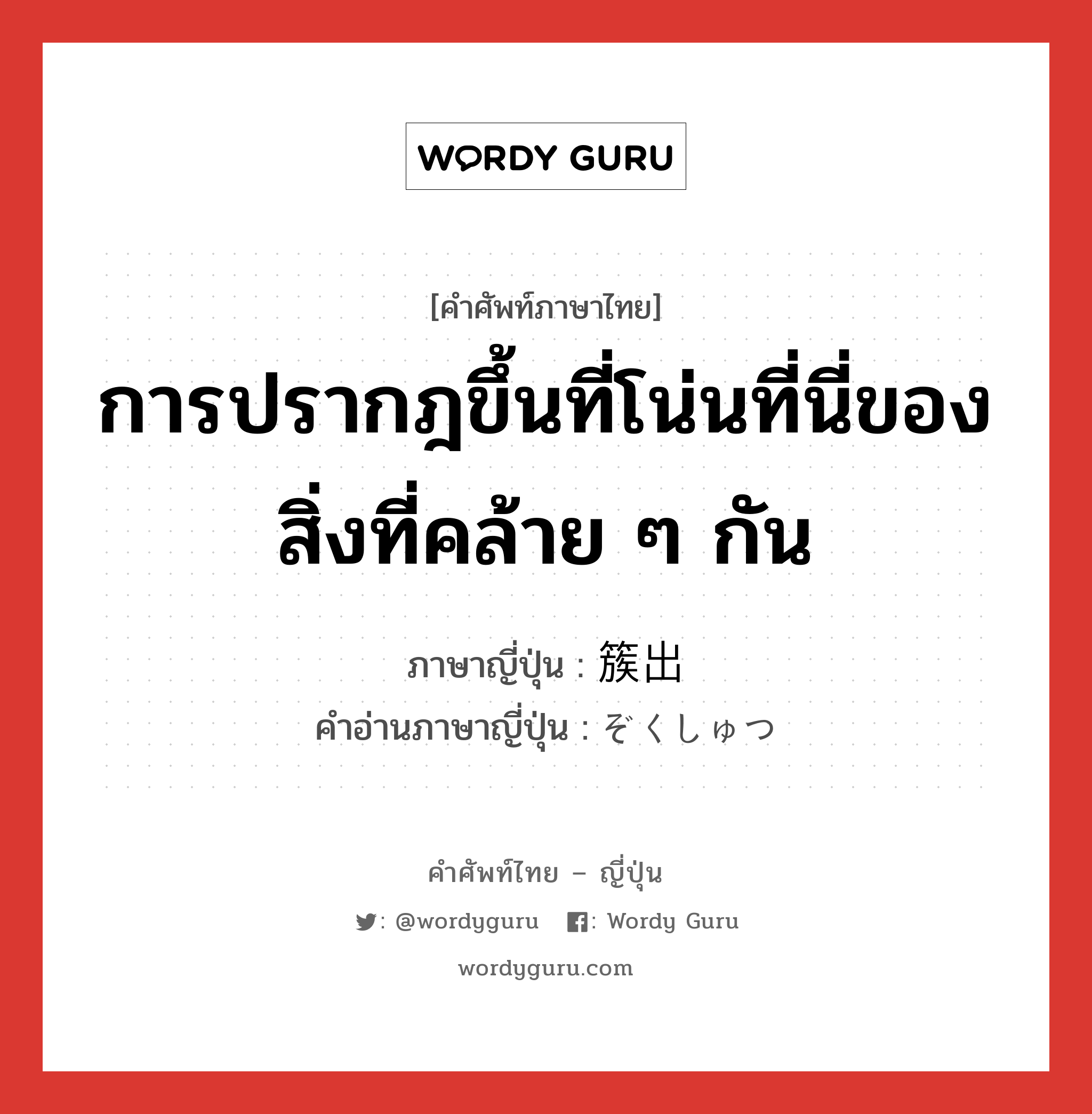 การปรากฎขึ้นที่โน่นที่นี่ของสิ่งที่คล้าย ๆ กัน ภาษาญี่ปุ่นคืออะไร, คำศัพท์ภาษาไทย - ญี่ปุ่น การปรากฎขึ้นที่โน่นที่นี่ของสิ่งที่คล้าย ๆ กัน ภาษาญี่ปุ่น 簇出 คำอ่านภาษาญี่ปุ่น ぞくしゅつ หมวด n หมวด n