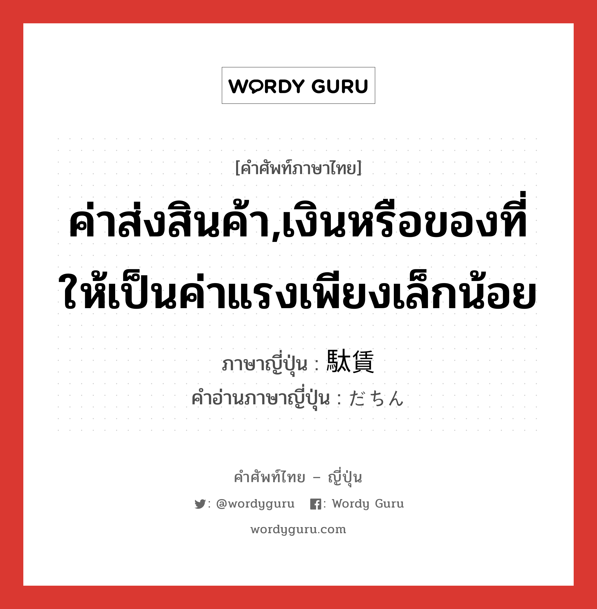 ค่าส่งสินค้า,เงินหรือของที่ให้เป็นค่าแรงเพียงเล็กน้อย ภาษาญี่ปุ่นคืออะไร, คำศัพท์ภาษาไทย - ญี่ปุ่น ค่าส่งสินค้า,เงินหรือของที่ให้เป็นค่าแรงเพียงเล็กน้อย ภาษาญี่ปุ่น 駄賃 คำอ่านภาษาญี่ปุ่น だちん หมวด n หมวด n