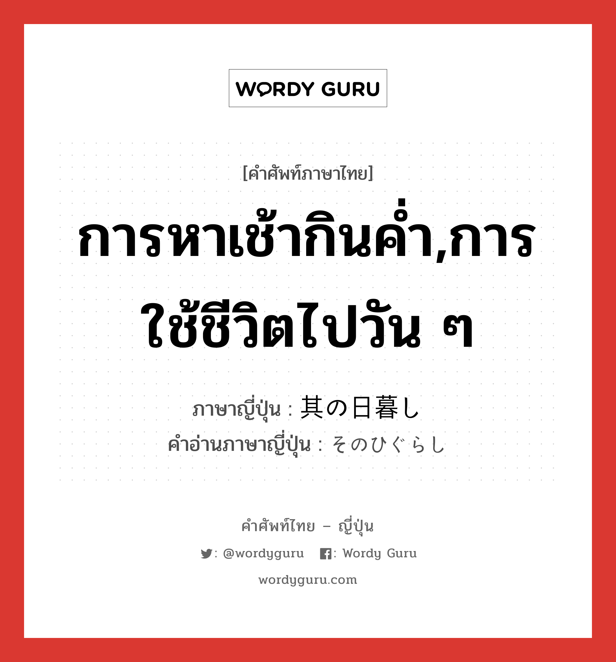 การหาเช้ากินค่ำ,การใช้ชีวิตไปวัน ๆ ภาษาญี่ปุ่นคืออะไร, คำศัพท์ภาษาไทย - ญี่ปุ่น การหาเช้ากินค่ำ,การใช้ชีวิตไปวัน ๆ ภาษาญี่ปุ่น 其の日暮し คำอ่านภาษาญี่ปุ่น そのひぐらし หมวด n หมวด n