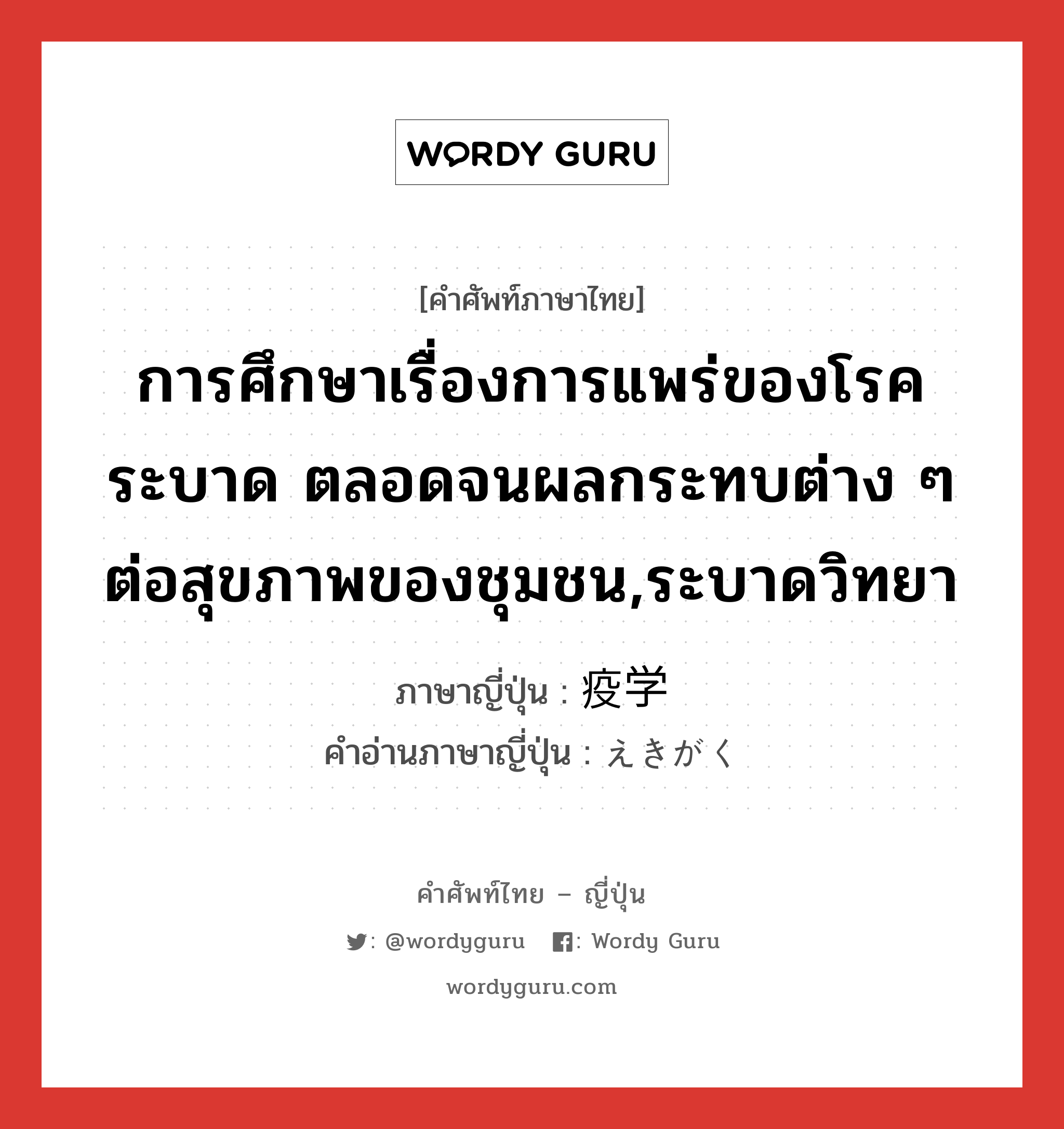 การศึกษาเรื่องการแพร่ของโรคระบาด ตลอดจนผลกระทบต่าง ๆ ต่อสุขภาพของชุมชน,ระบาดวิทยา ภาษาญี่ปุ่นคืออะไร, คำศัพท์ภาษาไทย - ญี่ปุ่น การศึกษาเรื่องการแพร่ของโรคระบาด ตลอดจนผลกระทบต่าง ๆ ต่อสุขภาพของชุมชน,ระบาดวิทยา ภาษาญี่ปุ่น 疫学 คำอ่านภาษาญี่ปุ่น えきがく หมวด n หมวด n