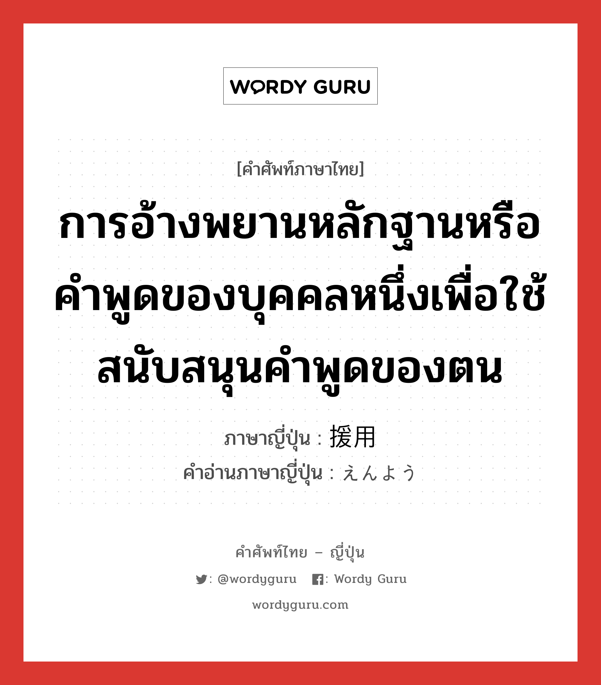 การอ้างพยานหลักฐานหรือคำพูดของบุคคลหนึ่งเพื่อใช้สนับสนุนคำพูดของตน ภาษาญี่ปุ่นคืออะไร, คำศัพท์ภาษาไทย - ญี่ปุ่น การอ้างพยานหลักฐานหรือคำพูดของบุคคลหนึ่งเพื่อใช้สนับสนุนคำพูดของตน ภาษาญี่ปุ่น 援用 คำอ่านภาษาญี่ปุ่น えんよう หมวด n หมวด n