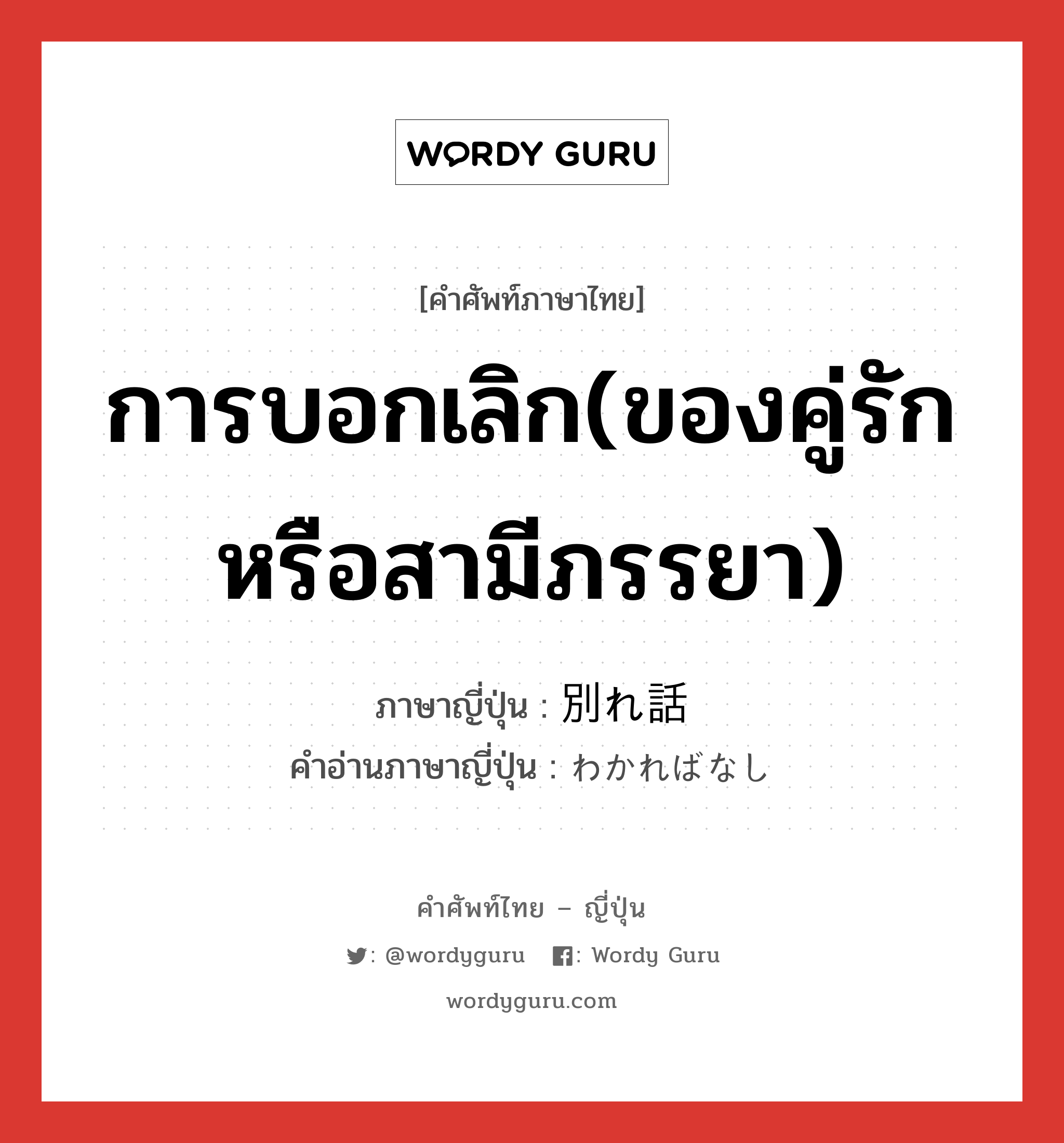 การบอกเลิก(ของคู่รักหรือสามีภรรยา) ภาษาญี่ปุ่นคืออะไร, คำศัพท์ภาษาไทย - ญี่ปุ่น การบอกเลิก(ของคู่รักหรือสามีภรรยา) ภาษาญี่ปุ่น 別れ話 คำอ่านภาษาญี่ปุ่น わかればなし หมวด n หมวด n