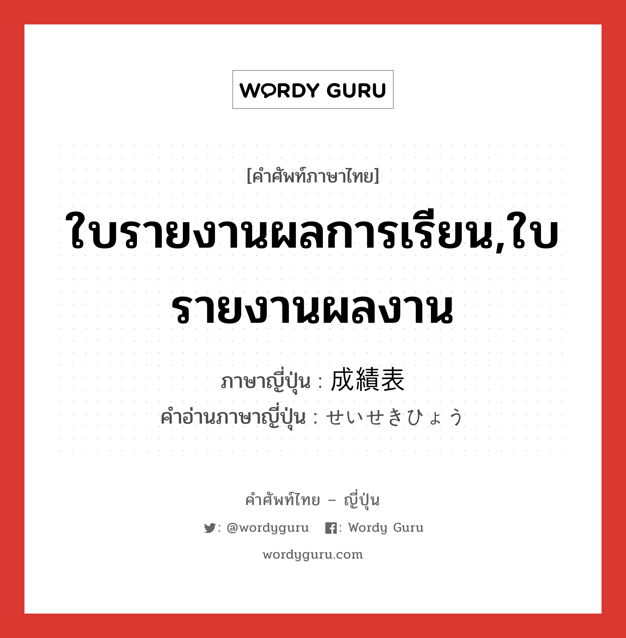 ใบรายงานผลการเรียน,ใบรายงานผลงาน ภาษาญี่ปุ่นคืออะไร, คำศัพท์ภาษาไทย - ญี่ปุ่น ใบรายงานผลการเรียน,ใบรายงานผลงาน ภาษาญี่ปุ่น 成績表 คำอ่านภาษาญี่ปุ่น せいせきひょう หมวด n หมวด n