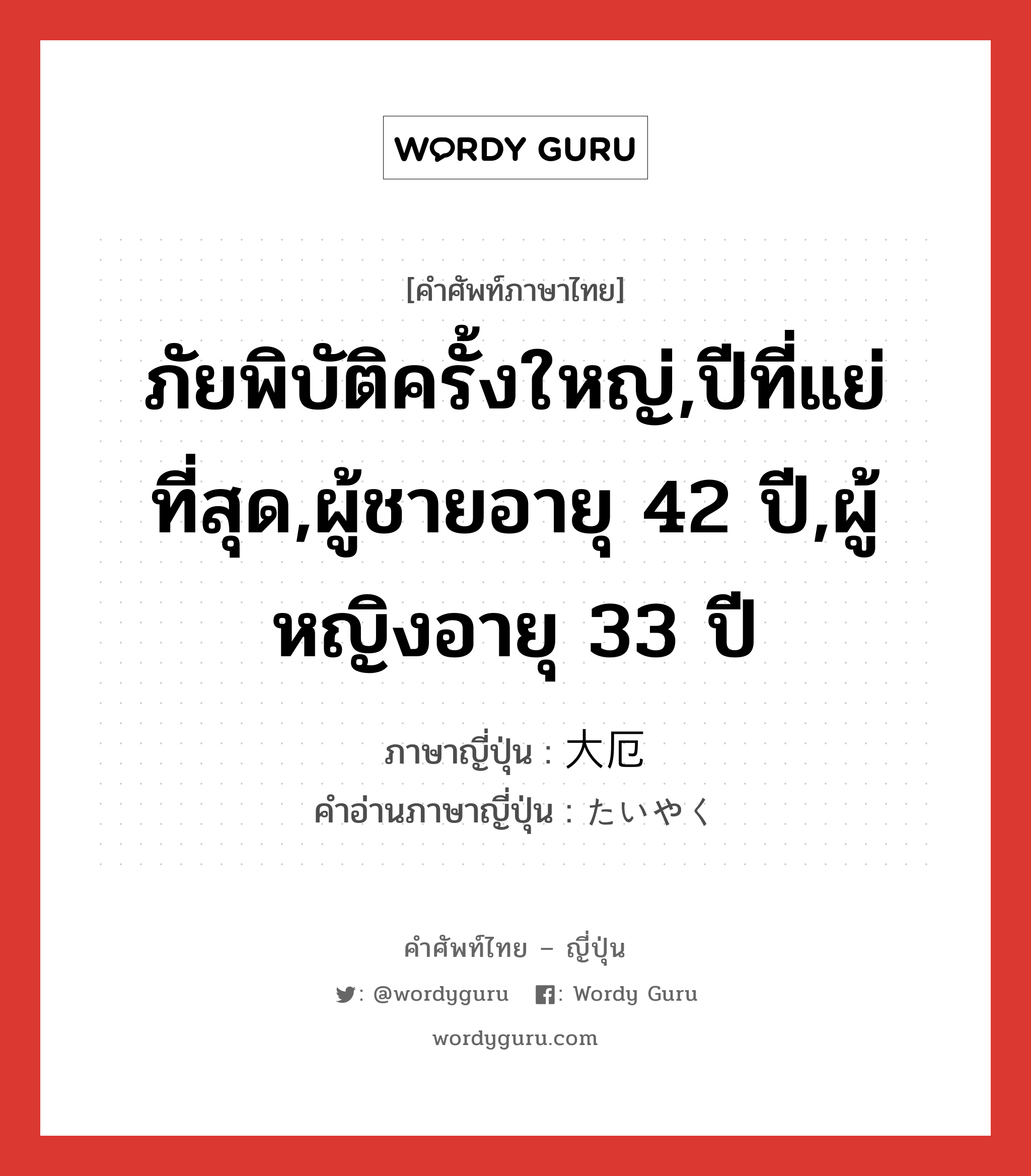 ภัยพิบัติครั้งใหญ่,ปีที่แย่ที่สุด,ผู้ชายอายุ 42 ปี,ผู้หญิงอายุ 33 ปี ภาษาญี่ปุ่นคืออะไร, คำศัพท์ภาษาไทย - ญี่ปุ่น ภัยพิบัติครั้งใหญ่,ปีที่แย่ที่สุด,ผู้ชายอายุ 42 ปี,ผู้หญิงอายุ 33 ปี ภาษาญี่ปุ่น 大厄 คำอ่านภาษาญี่ปุ่น たいやく หมวด n หมวด n