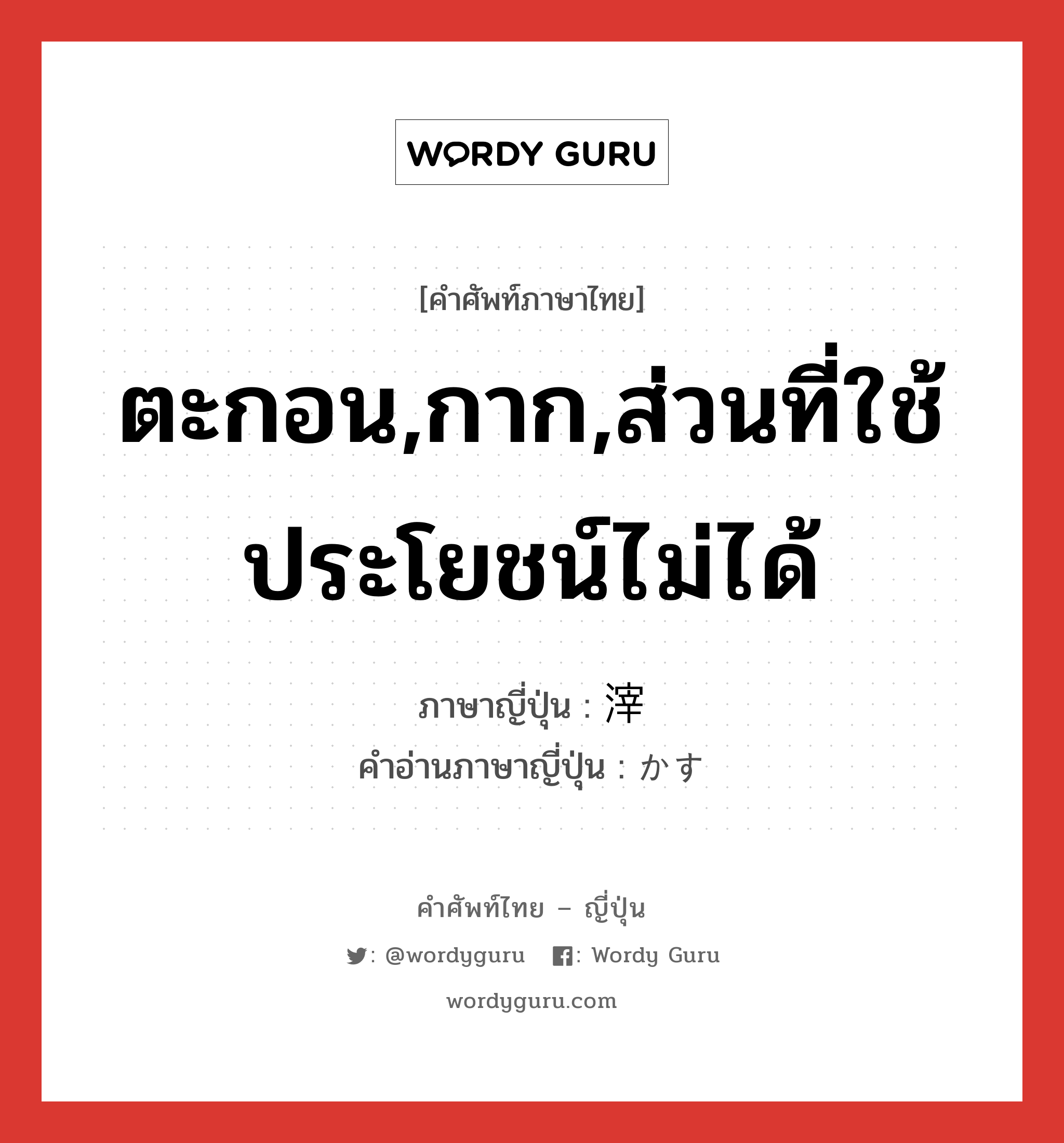 ตะกอน,กาก,ส่วนที่ใช้ประโยชน์ไม่ได้ ภาษาญี่ปุ่นคืออะไร, คำศัพท์ภาษาไทย - ญี่ปุ่น ตะกอน,กาก,ส่วนที่ใช้ประโยชน์ไม่ได้ ภาษาญี่ปุ่น 滓 คำอ่านภาษาญี่ปุ่น かす หมวด n หมวด n