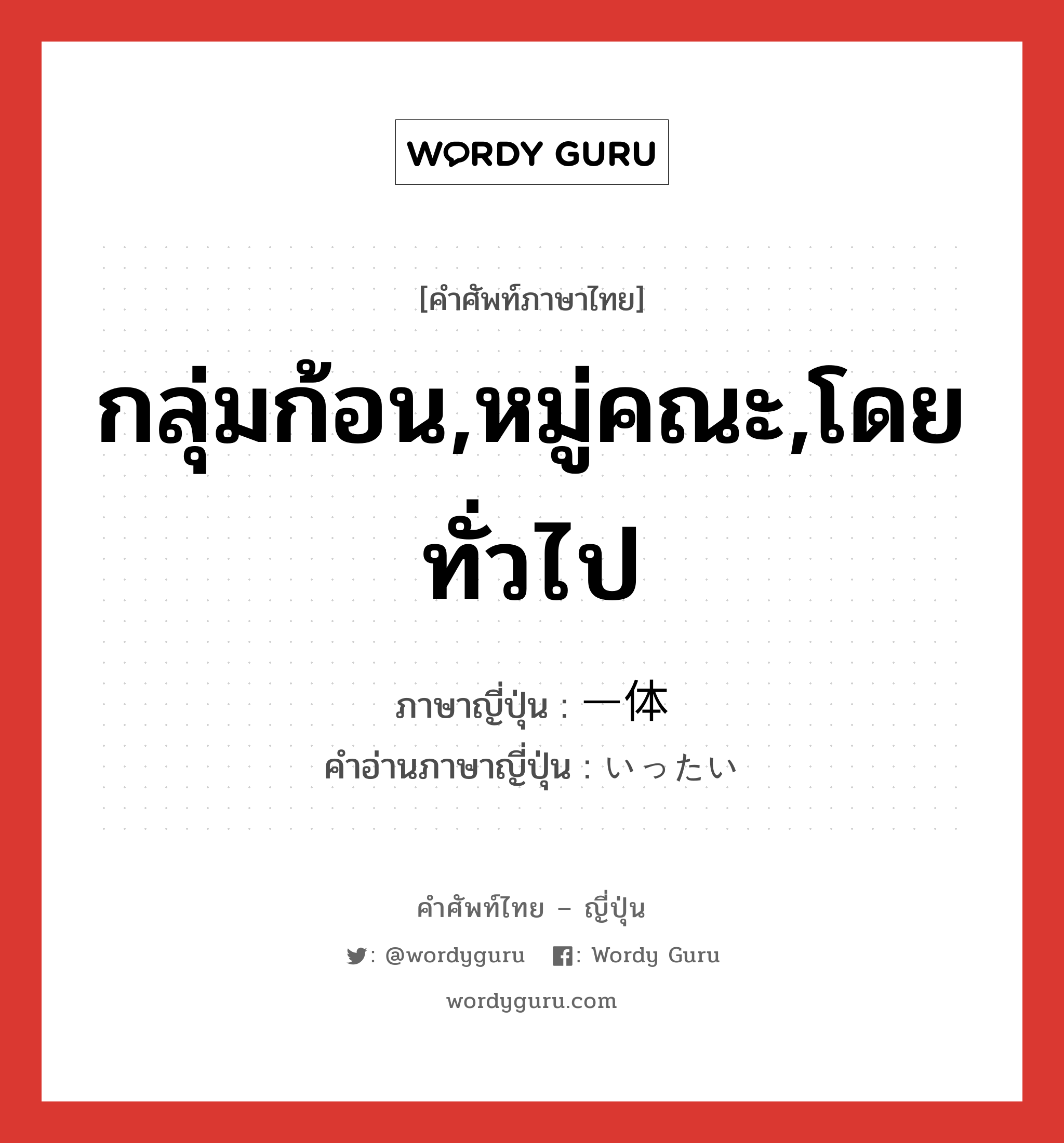 กลุ่มก้อน,หมู่คณะ,โดยทั่วไป ภาษาญี่ปุ่นคืออะไร, คำศัพท์ภาษาไทย - ญี่ปุ่น กลุ่มก้อน,หมู่คณะ,โดยทั่วไป ภาษาญี่ปุ่น 一体 คำอ่านภาษาญี่ปุ่น いったい หมวด adv หมวด adv