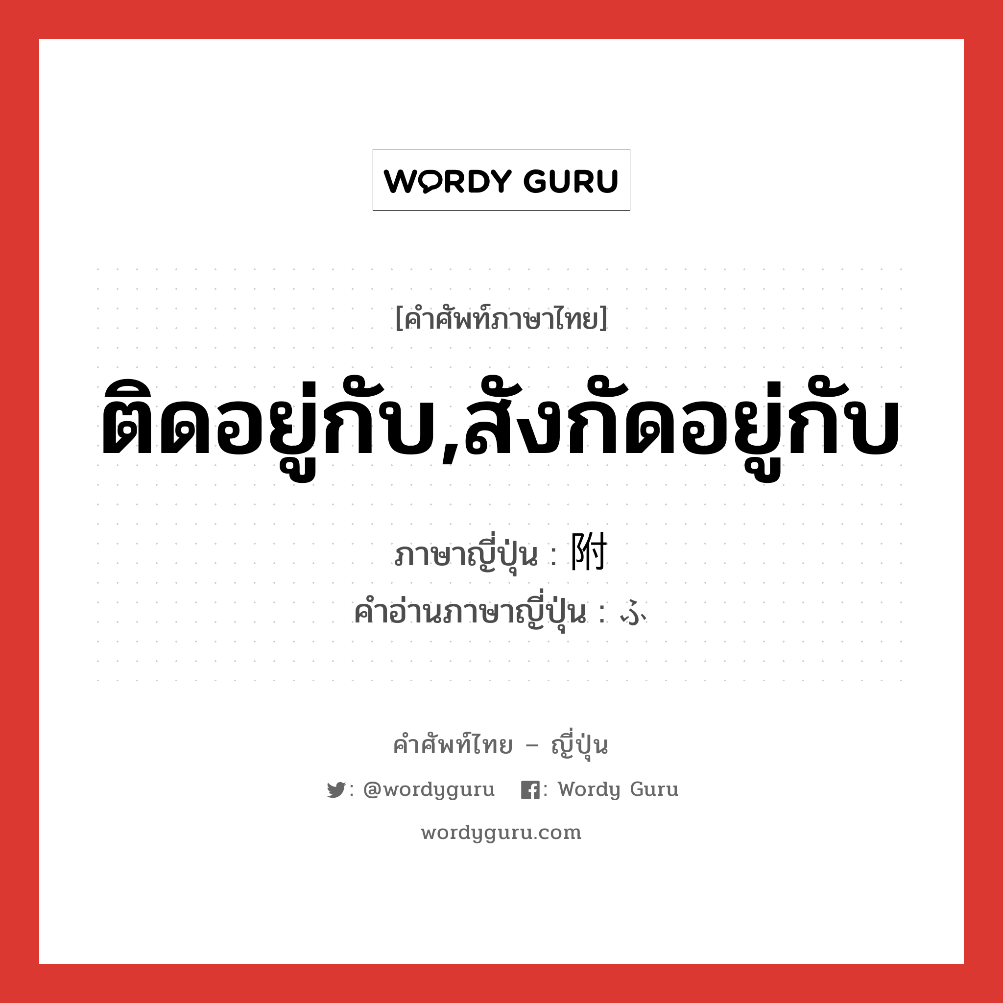 ติดอยู่กับ,สังกัดอยู่กับ ภาษาญี่ปุ่นคืออะไร, คำศัพท์ภาษาไทย - ญี่ปุ่น ติดอยู่กับ,สังกัดอยู่กับ ภาษาญี่ปุ่น 附 คำอ่านภาษาญี่ปุ่น ふ หมวด n หมวด n