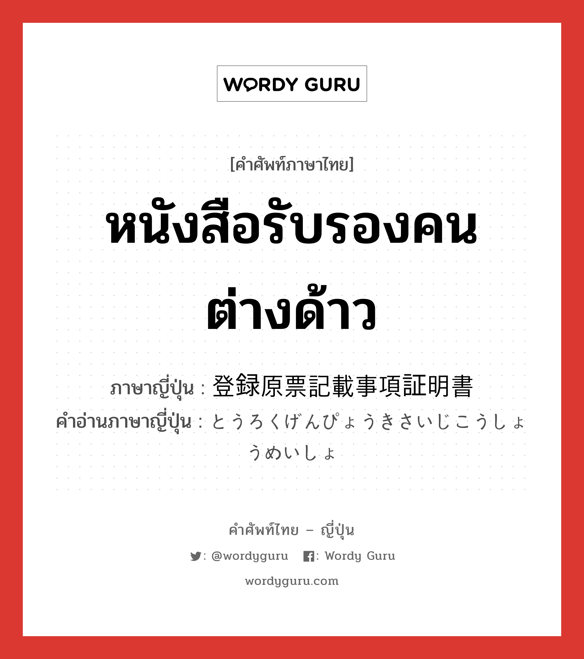 หนังสือรับรองคนต่างด้าว ภาษาญี่ปุ่นคืออะไร, คำศัพท์ภาษาไทย - ญี่ปุ่น หนังสือรับรองคนต่างด้าว ภาษาญี่ปุ่น 登録原票記載事項証明書 คำอ่านภาษาญี่ปุ่น とうろくげんぴょうきさいじこうしょうめいしょ หมวด n หมวด n