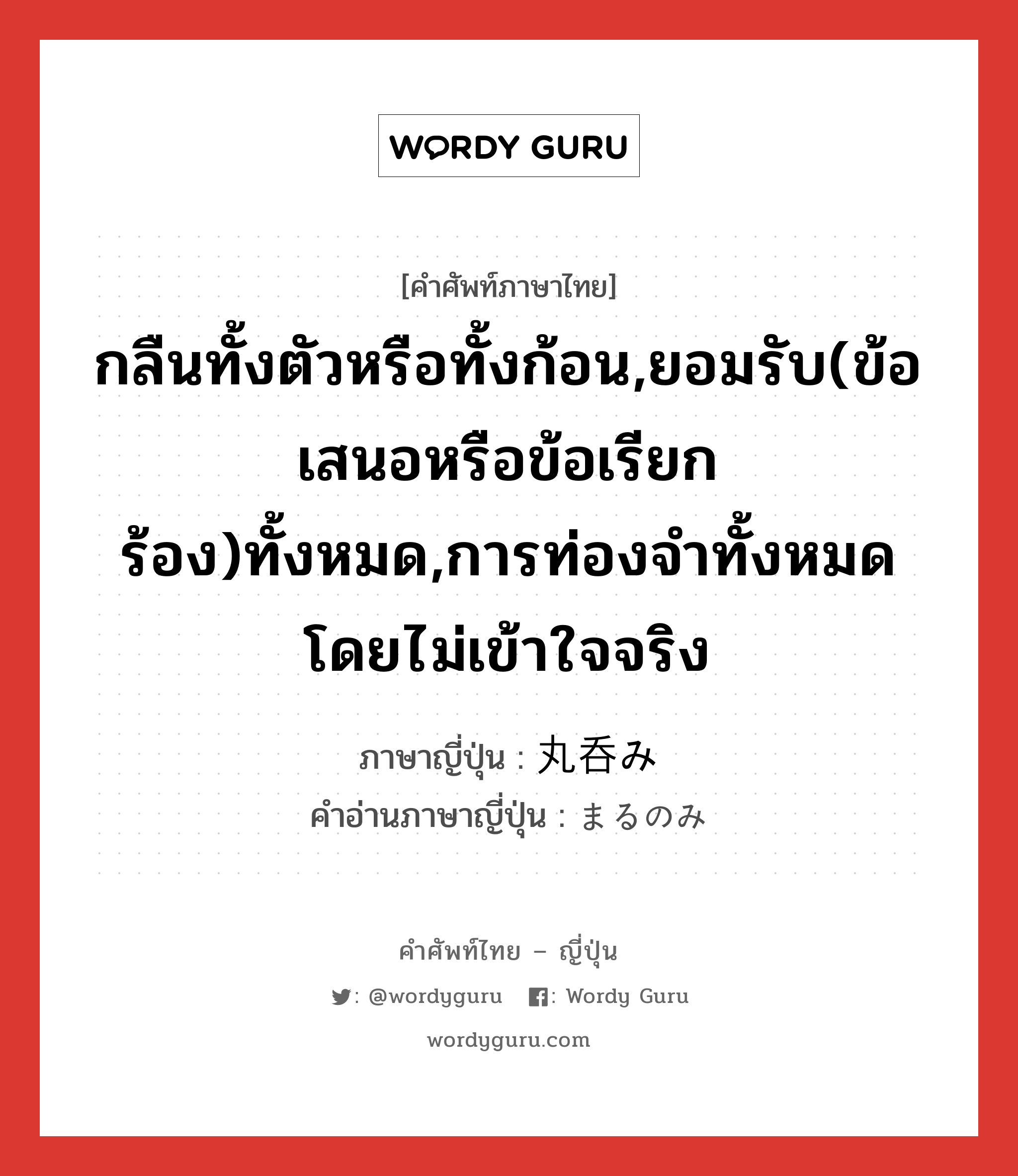 กลืนทั้งตัวหรือทั้งก้อน,ยอมรับ(ข้อเสนอหรือข้อเรียกร้อง)ทั้งหมด,การท่องจำทั้งหมดโดยไม่เข้าใจจริง ภาษาญี่ปุ่นคืออะไร, คำศัพท์ภาษาไทย - ญี่ปุ่น กลืนทั้งตัวหรือทั้งก้อน,ยอมรับ(ข้อเสนอหรือข้อเรียกร้อง)ทั้งหมด,การท่องจำทั้งหมดโดยไม่เข้าใจจริง ภาษาญี่ปุ่น 丸呑み คำอ่านภาษาญี่ปุ่น まるのみ หมวด n หมวด n