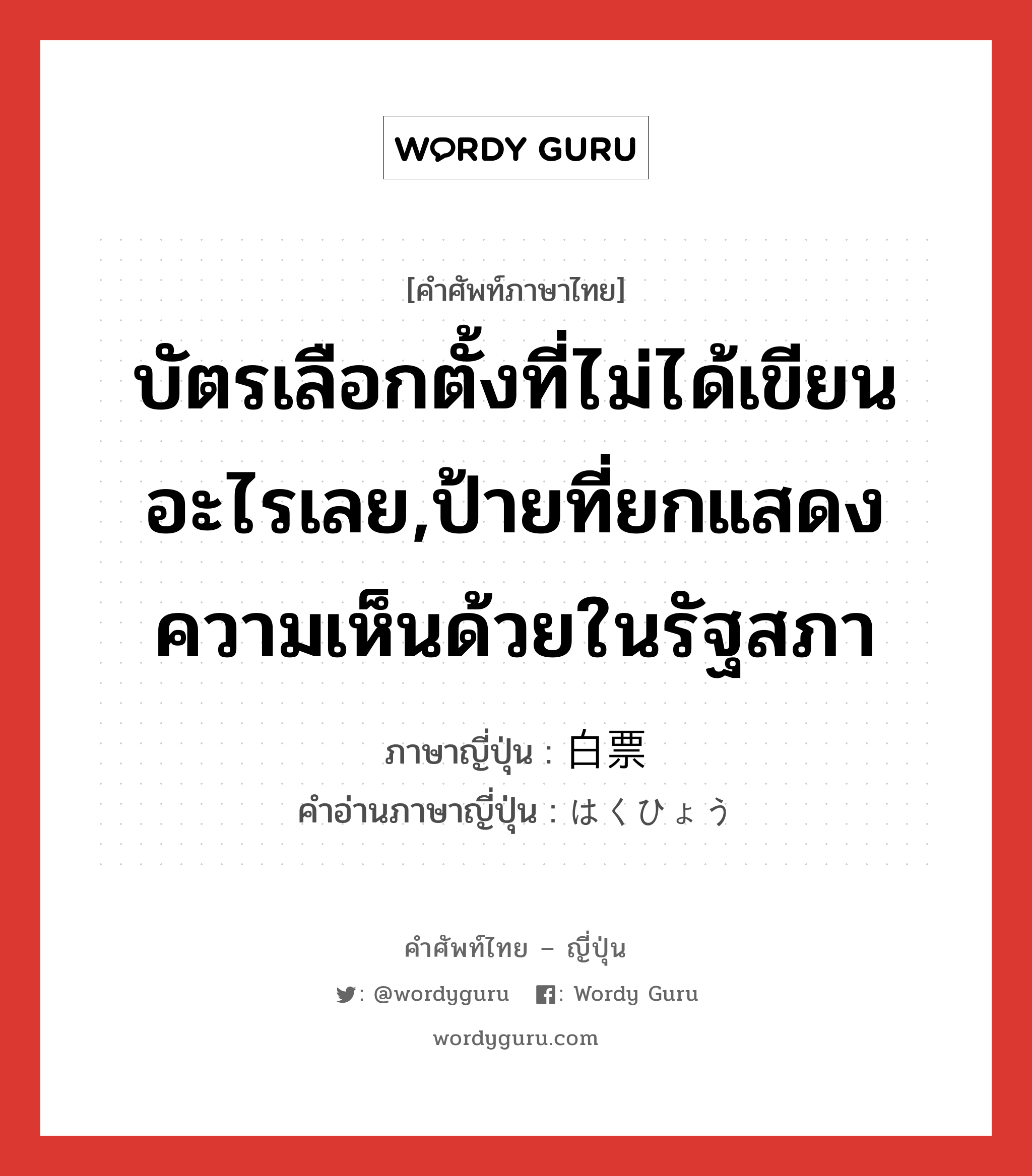 บัตรเลือกตั้งที่ไม่ได้เขียนอะไรเลย,ป้ายที่ยกแสดงความเห็นด้วยในรัฐสภา ภาษาญี่ปุ่นคืออะไร, คำศัพท์ภาษาไทย - ญี่ปุ่น บัตรเลือกตั้งที่ไม่ได้เขียนอะไรเลย,ป้ายที่ยกแสดงความเห็นด้วยในรัฐสภา ภาษาญี่ปุ่น 白票 คำอ่านภาษาญี่ปุ่น はくひょう หมวด n หมวด n