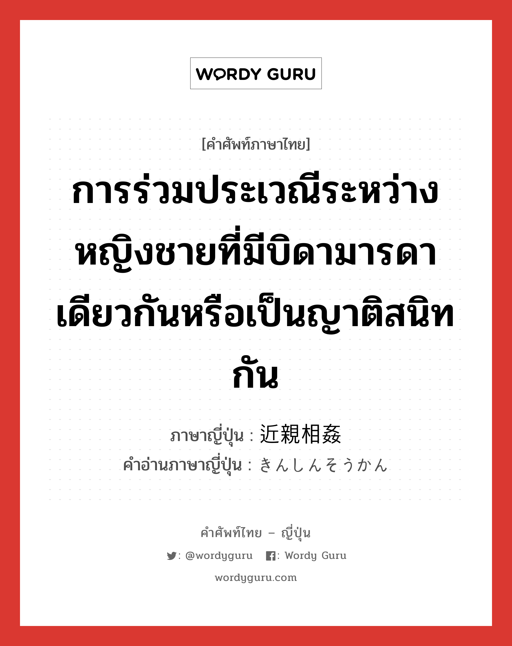 การร่วมประเวณีระหว่างหญิงชายที่มีบิดามารดาเดียวกันหรือเป็นญาติสนิทกัน ภาษาญี่ปุ่นคืออะไร, คำศัพท์ภาษาไทย - ญี่ปุ่น การร่วมประเวณีระหว่างหญิงชายที่มีบิดามารดาเดียวกันหรือเป็นญาติสนิทกัน ภาษาญี่ปุ่น 近親相姦 คำอ่านภาษาญี่ปุ่น きんしんそうかん หมวด n หมวด n