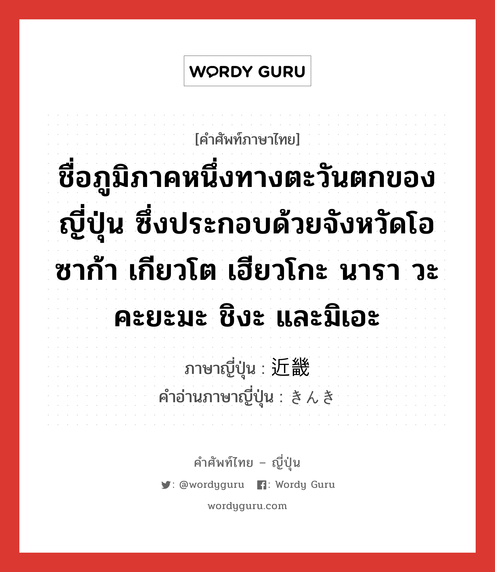 ชื่อภูมิภาคหนึ่งทางตะวันตกของญี่ปุ่น ซึ่งประกอบด้วยจังหวัดโอซาก้า เกียวโต เฮียวโกะ นารา วะคะยะมะ ชิงะ และมิเอะ ภาษาญี่ปุ่นคืออะไร, คำศัพท์ภาษาไทย - ญี่ปุ่น ชื่อภูมิภาคหนึ่งทางตะวันตกของญี่ปุ่น ซึ่งประกอบด้วยจังหวัดโอซาก้า เกียวโต เฮียวโกะ นารา วะคะยะมะ ชิงะ และมิเอะ ภาษาญี่ปุ่น 近畿 คำอ่านภาษาญี่ปุ่น きんき หมวด n หมวด n