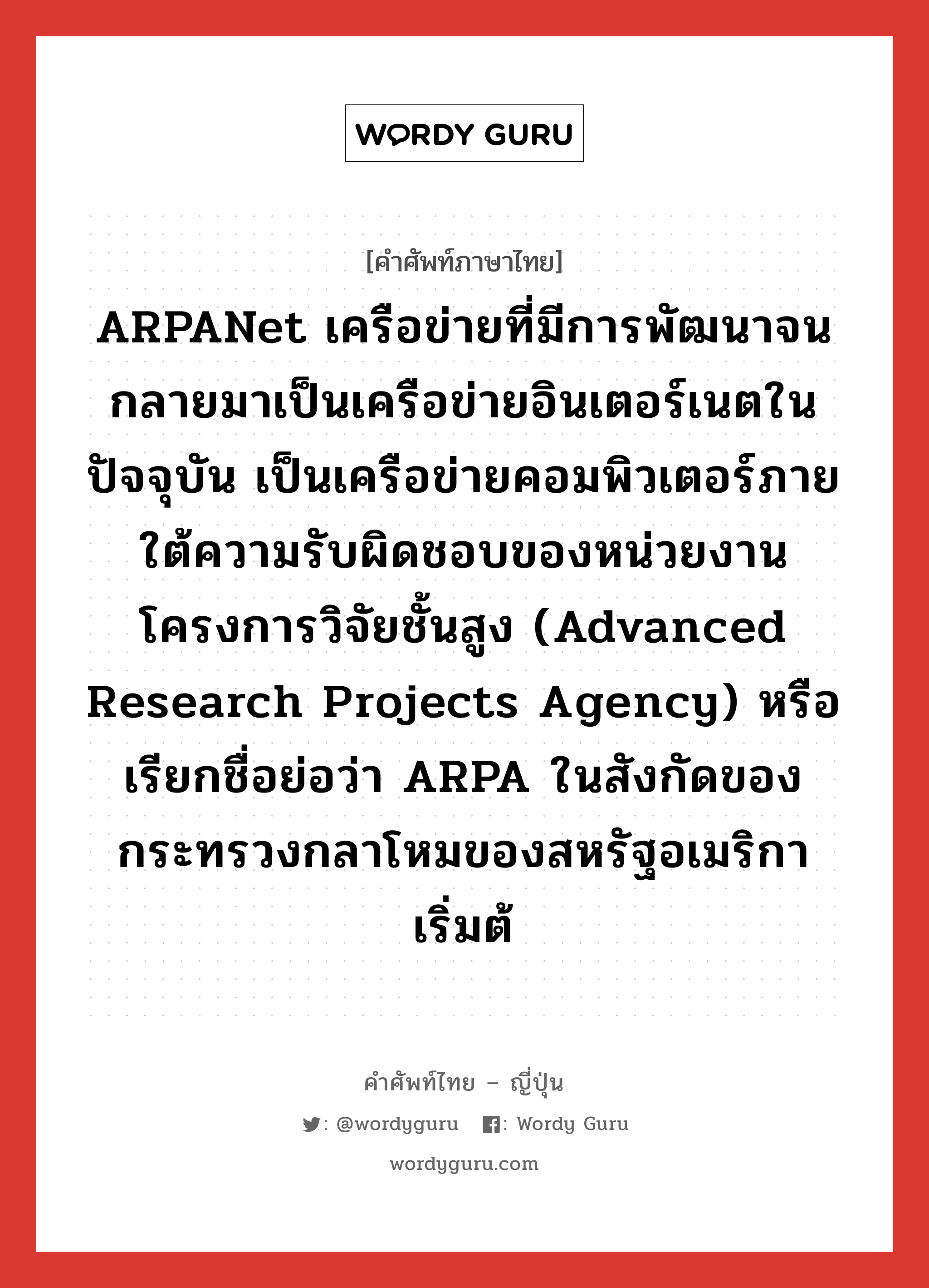 ARPANet เครือข่ายที่มีการพัฒนาจนกลายมาเป็นเครือข่ายอินเตอร์เนตในปัจจุบัน เป็นเครือข่ายคอมพิวเตอร์ภายใต้ความรับผิดชอบของหน่วยงานโครงการวิจัยชั้นสูง (Advanced Research Projects Agency) หรือเรียกชื่อย่อว่า ARPA ในสังกัดของกระทรวงกลาโหมของสหรัฐอเมริกา เริ่มต้ ภาษาญี่ปุ่นคืออะไร, คำศัพท์ภาษาไทย - ญี่ปุ่น ARPANet เครือข่ายที่มีการพัฒนาจนกลายมาเป็นเครือข่ายอินเตอร์เนตในปัจจุบัน เป็นเครือข่ายคอมพิวเตอร์ภายใต้ความรับผิดชอบของหน่วยงานโครงการวิจัยชั้นสูง (Advanced Research Projects Agency) หรือเรียกชื่อย่อว่า ARPA ในสังกัดของกระทรวงกลาโหมของสหรัฐอเมริกา เริ่มต้ ภาษาญี่ปุ่น アーパネット คำอ่านภาษาญี่ปุ่น アーパネット หมวด n หมวด n