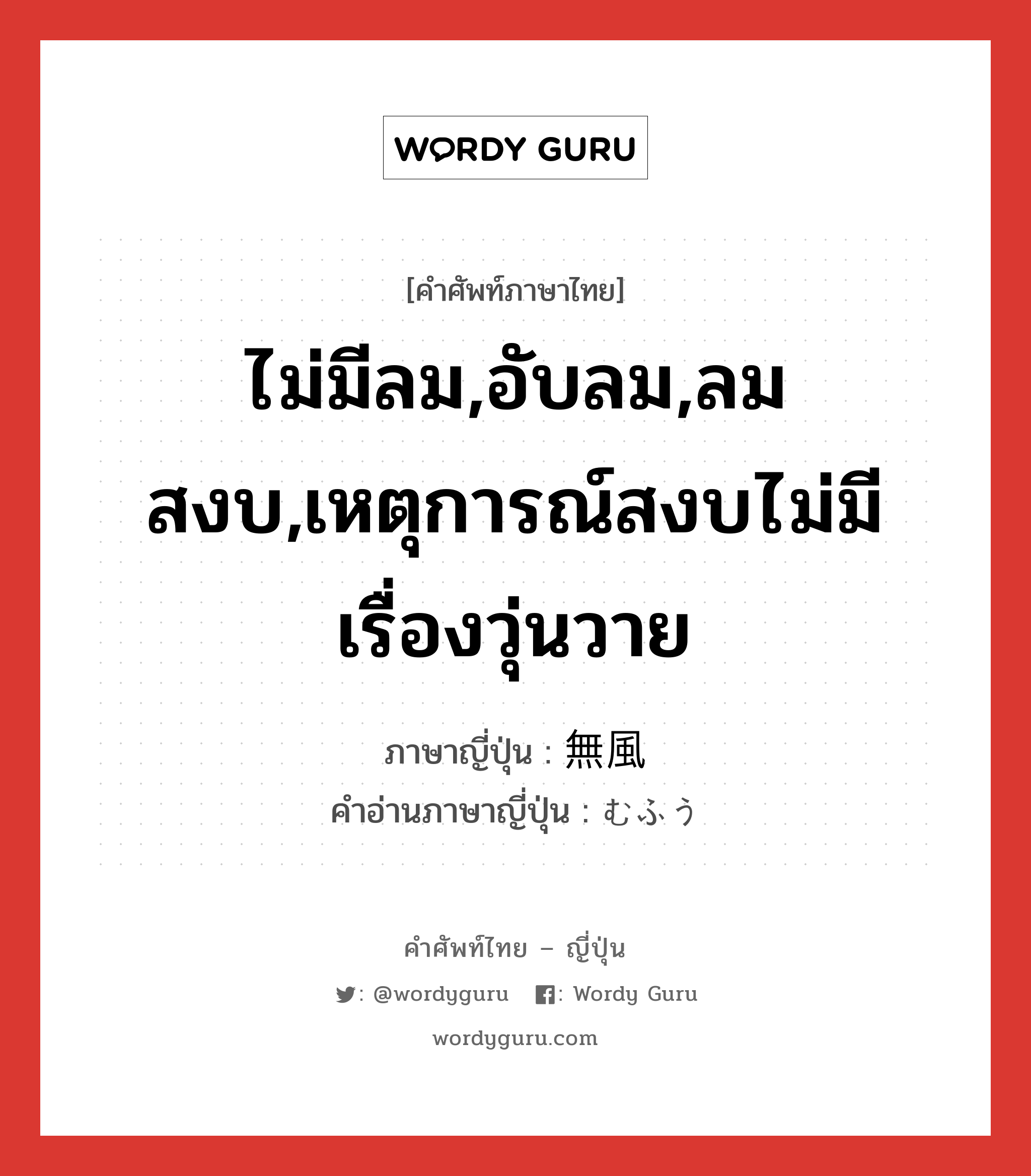 ไม่มีลม,อับลม,ลมสงบ,เหตุการณ์สงบไม่มีเรื่องวุ่นวาย ภาษาญี่ปุ่นคืออะไร, คำศัพท์ภาษาไทย - ญี่ปุ่น ไม่มีลม,อับลม,ลมสงบ,เหตุการณ์สงบไม่มีเรื่องวุ่นวาย ภาษาญี่ปุ่น 無風 คำอ่านภาษาญี่ปุ่น むふう หมวด n หมวด n