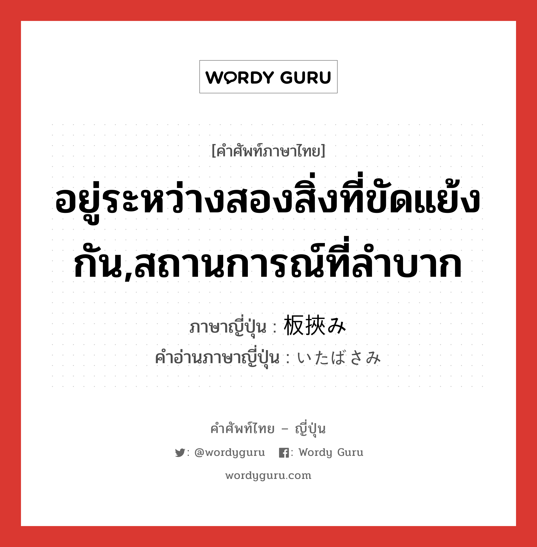 อยู่ระหว่างสองสิ่งที่ขัดแย้งกัน,สถานการณ์ที่ลำบาก ภาษาญี่ปุ่นคืออะไร, คำศัพท์ภาษาไทย - ญี่ปุ่น อยู่ระหว่างสองสิ่งที่ขัดแย้งกัน,สถานการณ์ที่ลำบาก ภาษาญี่ปุ่น 板挾み คำอ่านภาษาญี่ปุ่น いたばさみ หมวด exp หมวด exp