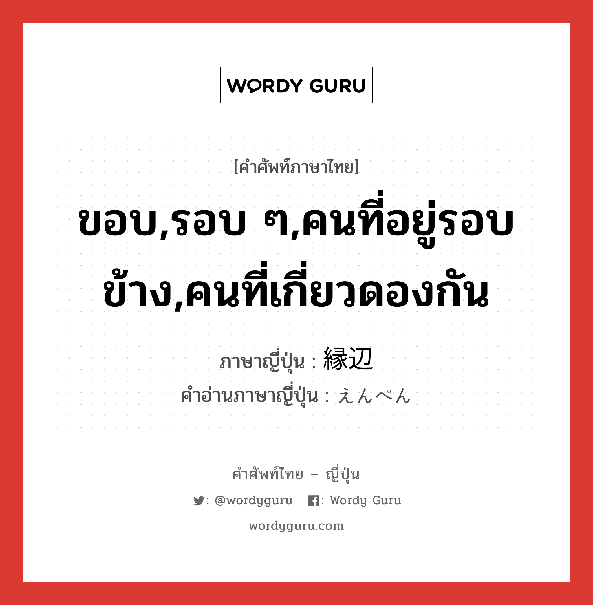 ขอบ,รอบ ๆ,คนที่อยู่รอบข้าง,คนที่เกี่ยวดองกัน ภาษาญี่ปุ่นคืออะไร, คำศัพท์ภาษาไทย - ญี่ปุ่น ขอบ,รอบ ๆ,คนที่อยู่รอบข้าง,คนที่เกี่ยวดองกัน ภาษาญี่ปุ่น 縁辺 คำอ่านภาษาญี่ปุ่น えんぺん หมวด n หมวด n