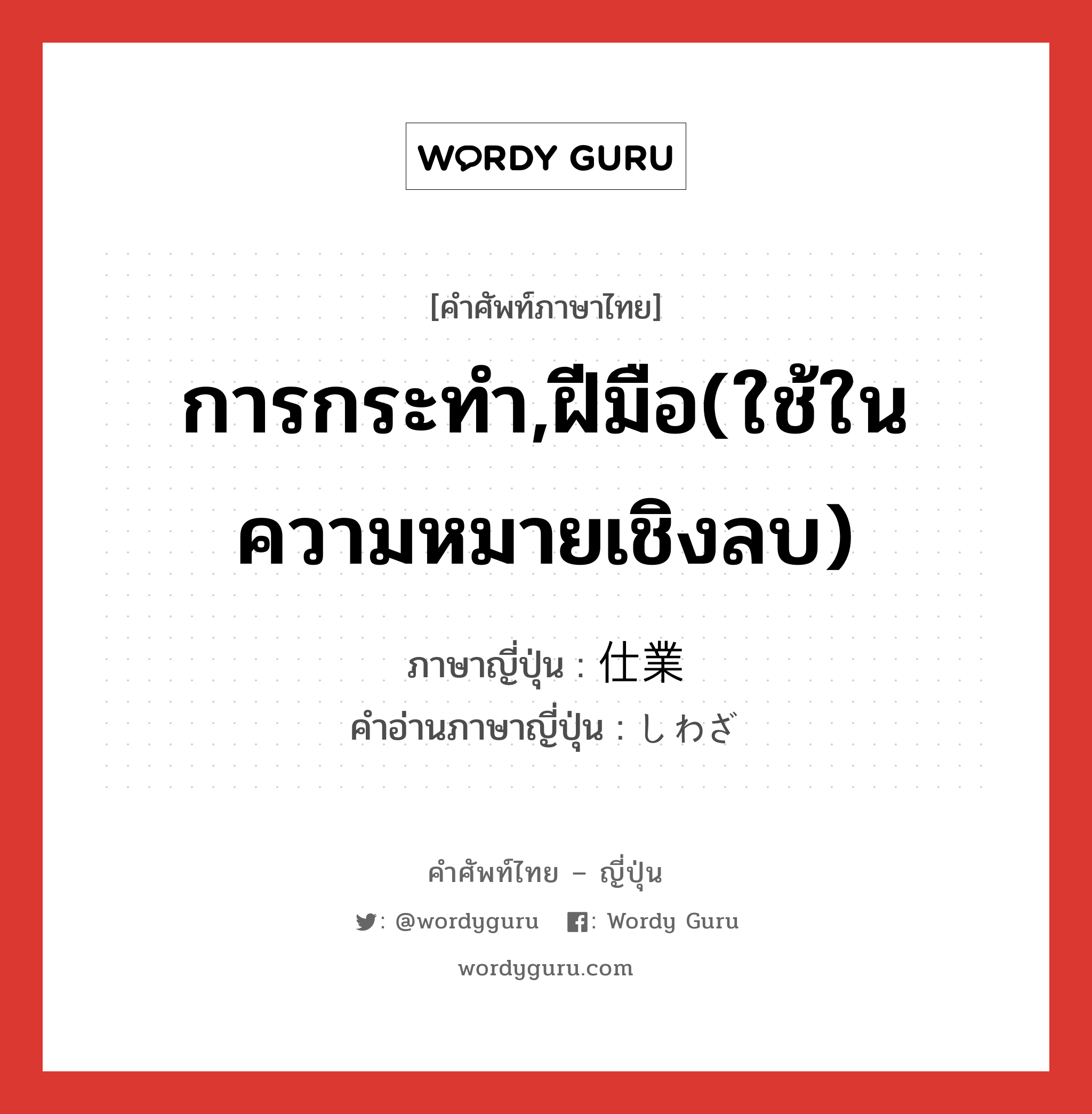 การกระทำ,ฝีมือ(ใช้ในความหมายเชิงลบ) ภาษาญี่ปุ่นคืออะไร, คำศัพท์ภาษาไทย - ญี่ปุ่น การกระทำ,ฝีมือ(ใช้ในความหมายเชิงลบ) ภาษาญี่ปุ่น 仕業 คำอ่านภาษาญี่ปุ่น しわざ หมวด n หมวด n