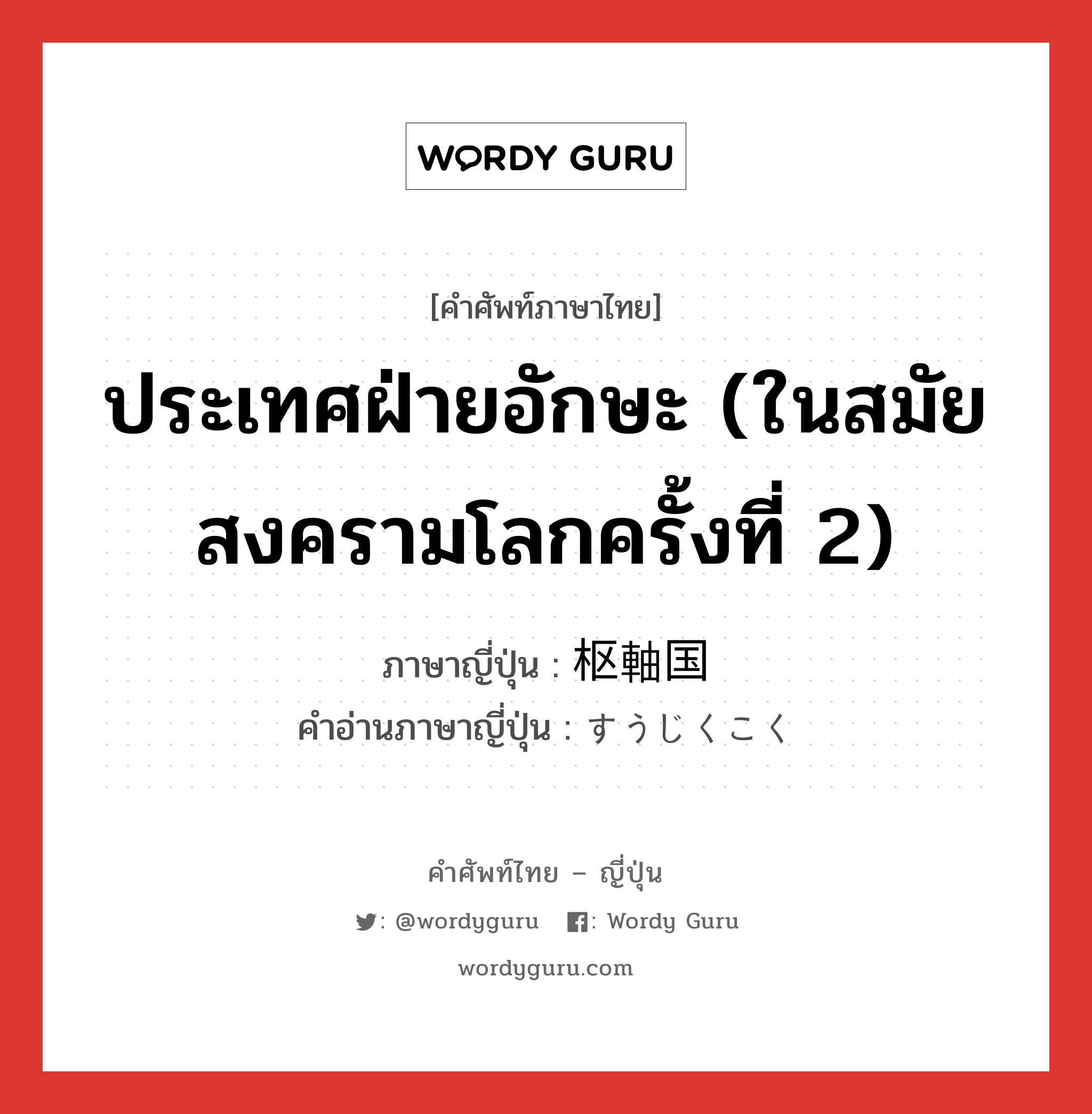 ประเทศฝ่ายอักษะ (ในสมัยสงครามโลกครั้งที่ 2) ภาษาญี่ปุ่นคืออะไร, คำศัพท์ภาษาไทย - ญี่ปุ่น ประเทศฝ่ายอักษะ (ในสมัยสงครามโลกครั้งที่ 2) ภาษาญี่ปุ่น 枢軸国 คำอ่านภาษาญี่ปุ่น すうじくこく หมวด n หมวด n