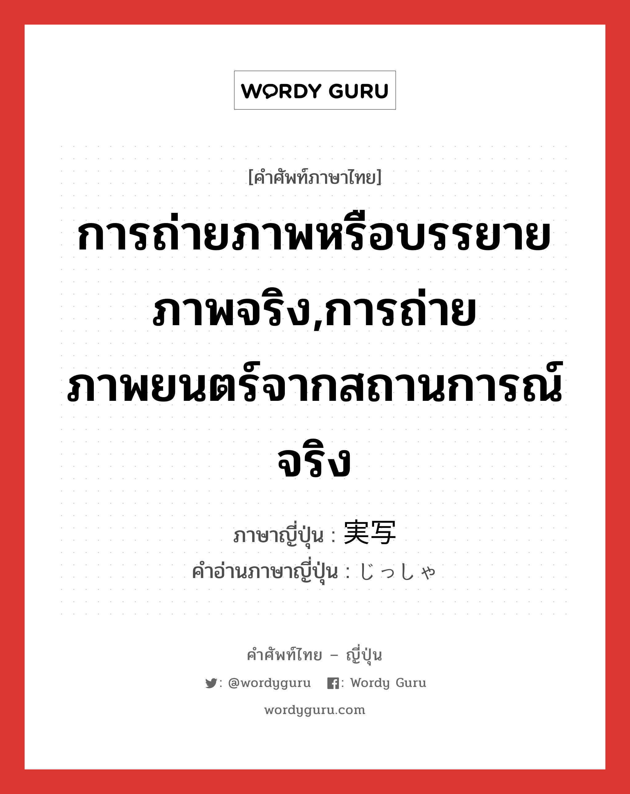 การถ่ายภาพหรือบรรยายภาพจริง,การถ่ายภาพยนตร์จากสถานการณ์จริง ภาษาญี่ปุ่นคืออะไร, คำศัพท์ภาษาไทย - ญี่ปุ่น การถ่ายภาพหรือบรรยายภาพจริง,การถ่ายภาพยนตร์จากสถานการณ์จริง ภาษาญี่ปุ่น 実写 คำอ่านภาษาญี่ปุ่น じっしゃ หมวด n หมวด n