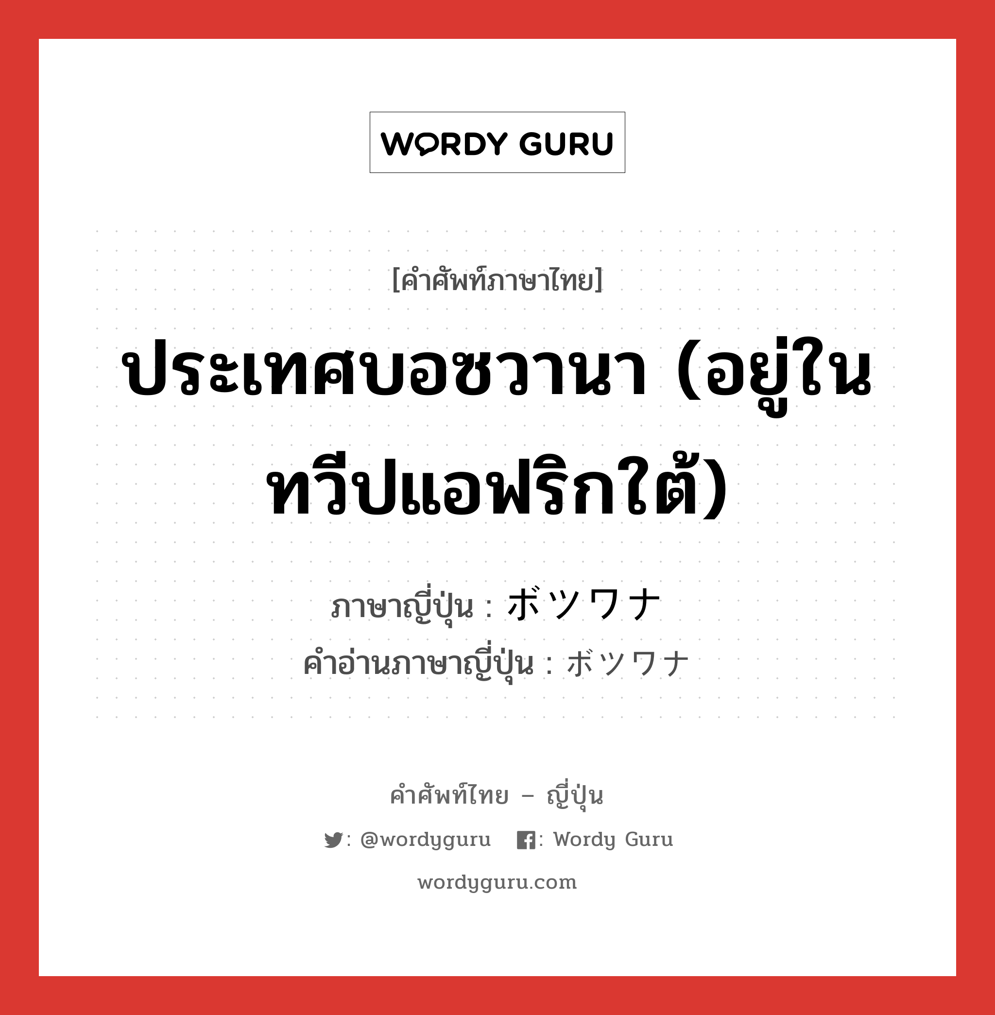 ประเทศบอซวานา (อยู่ในทวีปแอฟริกใต้) ภาษาญี่ปุ่นคืออะไร, คำศัพท์ภาษาไทย - ญี่ปุ่น ประเทศบอซวานา (อยู่ในทวีปแอฟริกใต้) ภาษาญี่ปุ่น ボツワナ คำอ่านภาษาญี่ปุ่น ボツワナ หมวด n หมวด n