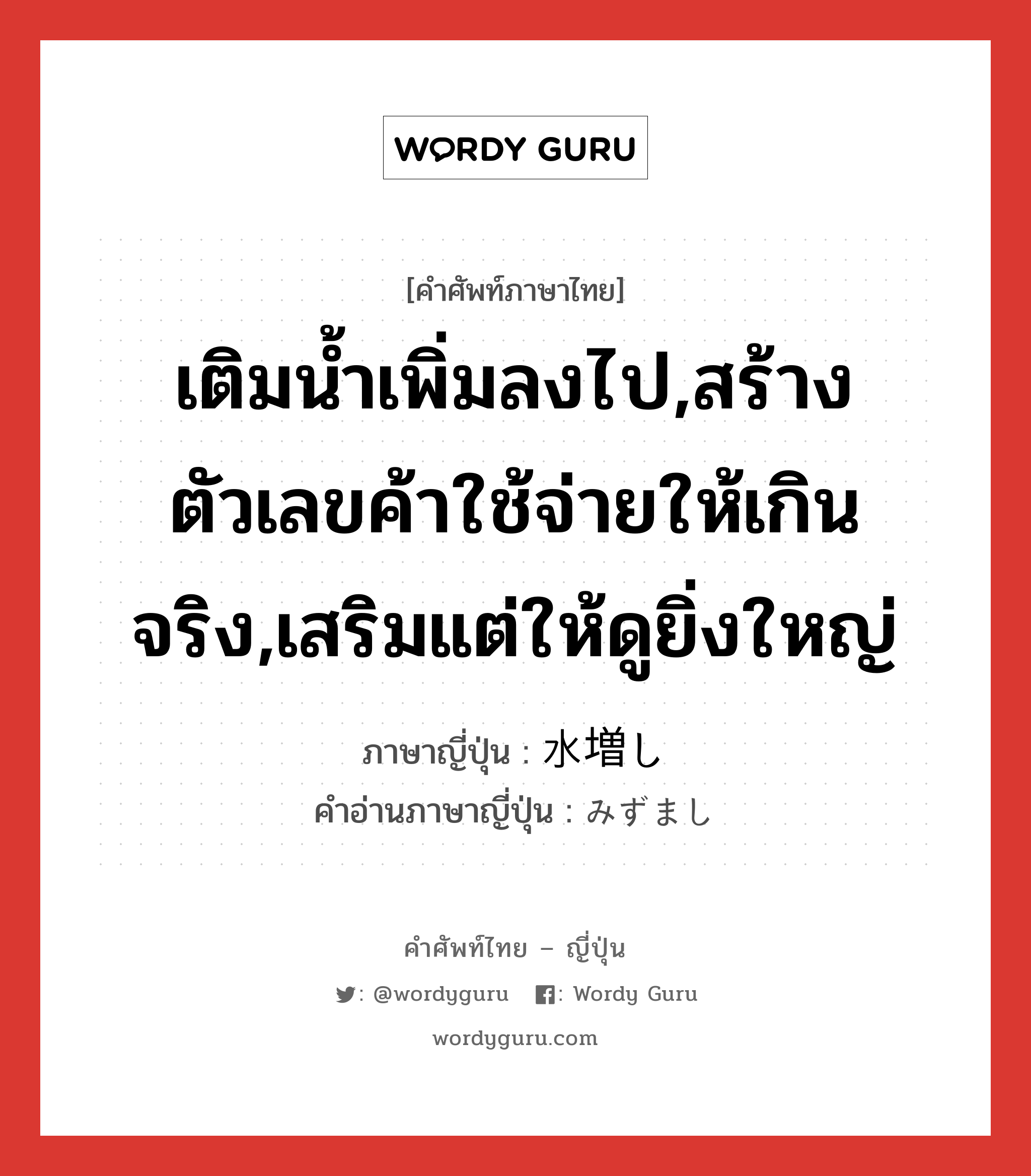 เติมน้ำเพิ่มลงไป,สร้างตัวเลขค้าใช้จ่ายให้เกินจริง,เสริมแต่ให้ดูยิ่งใหญ่ ภาษาญี่ปุ่นคืออะไร, คำศัพท์ภาษาไทย - ญี่ปุ่น เติมน้ำเพิ่มลงไป,สร้างตัวเลขค้าใช้จ่ายให้เกินจริง,เสริมแต่ให้ดูยิ่งใหญ่ ภาษาญี่ปุ่น 水増し คำอ่านภาษาญี่ปุ่น みずまし หมวด n หมวด n