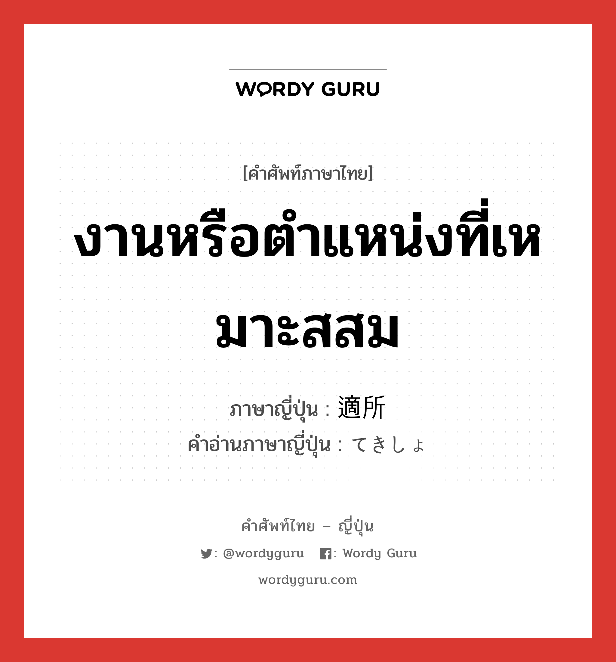 งานหรือตำแหน่งที่เหมาะสสม ภาษาญี่ปุ่นคืออะไร, คำศัพท์ภาษาไทย - ญี่ปุ่น งานหรือตำแหน่งที่เหมาะสสม ภาษาญี่ปุ่น 適所 คำอ่านภาษาญี่ปุ่น てきしょ หมวด n หมวด n