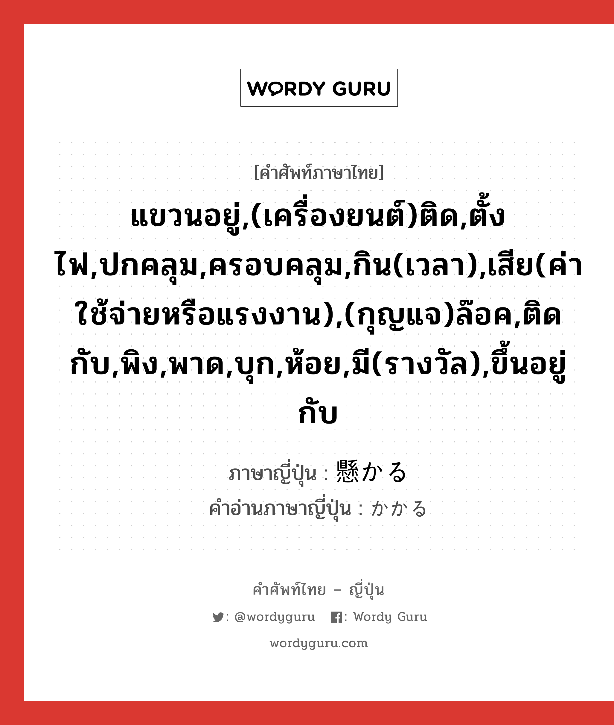 แขวนอยู่,(เครื่องยนต์)ติด,ตั้งไฟ,ปกคลุม,ครอบคลุม,กิน(เวลา),เสีย(ค่าใช้จ่ายหรือแรงงาน),(กุญแจ)ล๊อค,ติดกับ,พิง,พาด,บุก,ห้อย,มี(รางวัล),ขึ้นอยู่กับ ภาษาญี่ปุ่นคืออะไร, คำศัพท์ภาษาไทย - ญี่ปุ่น แขวนอยู่,(เครื่องยนต์)ติด,ตั้งไฟ,ปกคลุม,ครอบคลุม,กิน(เวลา),เสีย(ค่าใช้จ่ายหรือแรงงาน),(กุญแจ)ล๊อค,ติดกับ,พิง,พาด,บุก,ห้อย,มี(รางวัล),ขึ้นอยู่กับ ภาษาญี่ปุ่น 懸かる คำอ่านภาษาญี่ปุ่น かかる หมวด v5r หมวด v5r