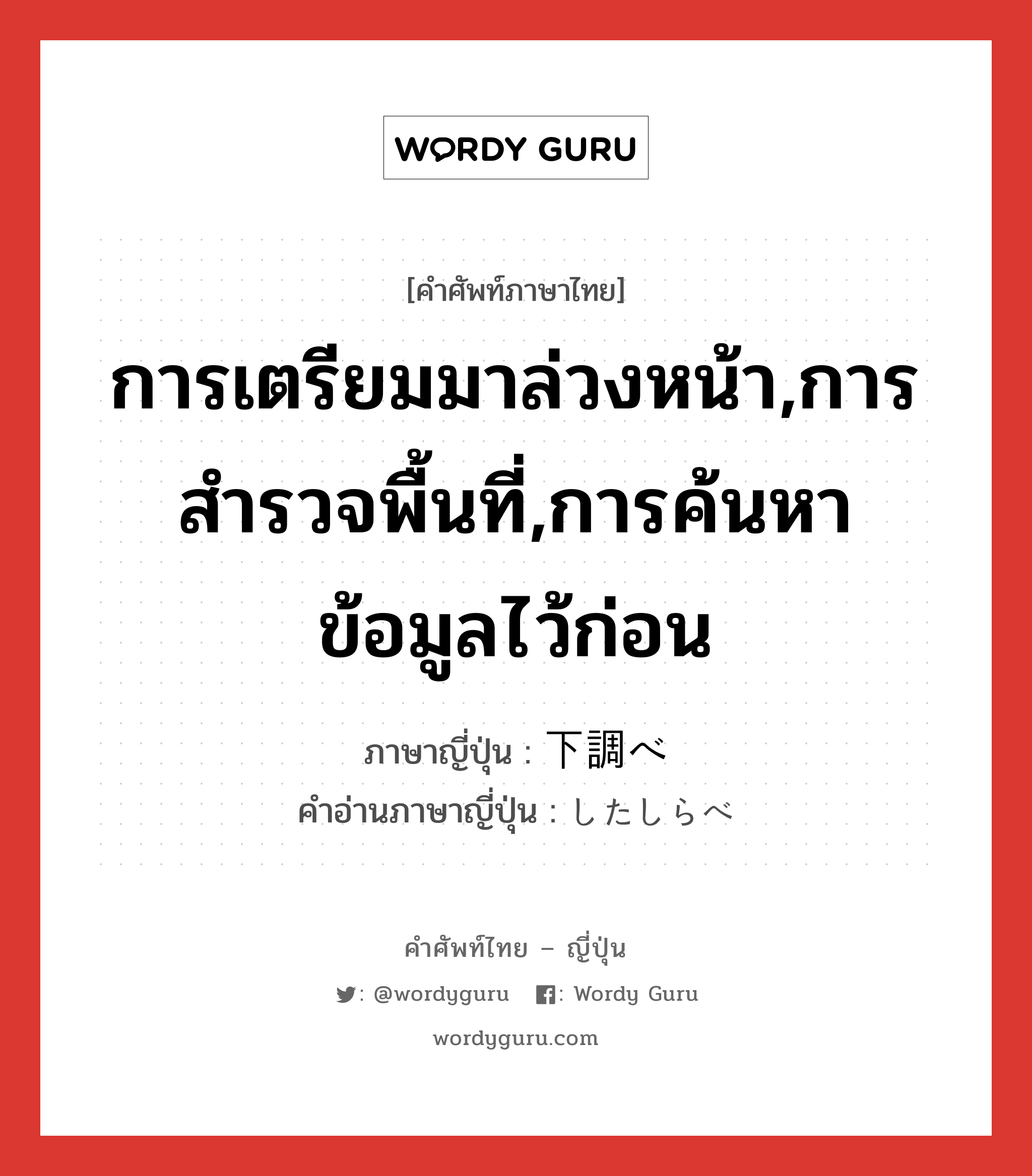 การเตรียมมาล่วงหน้า,การสำรวจพื้นที่,การค้นหาข้อมูลไว้ก่อน ภาษาญี่ปุ่นคืออะไร, คำศัพท์ภาษาไทย - ญี่ปุ่น การเตรียมมาล่วงหน้า,การสำรวจพื้นที่,การค้นหาข้อมูลไว้ก่อน ภาษาญี่ปุ่น 下調べ คำอ่านภาษาญี่ปุ่น したしらべ หมวด n หมวด n