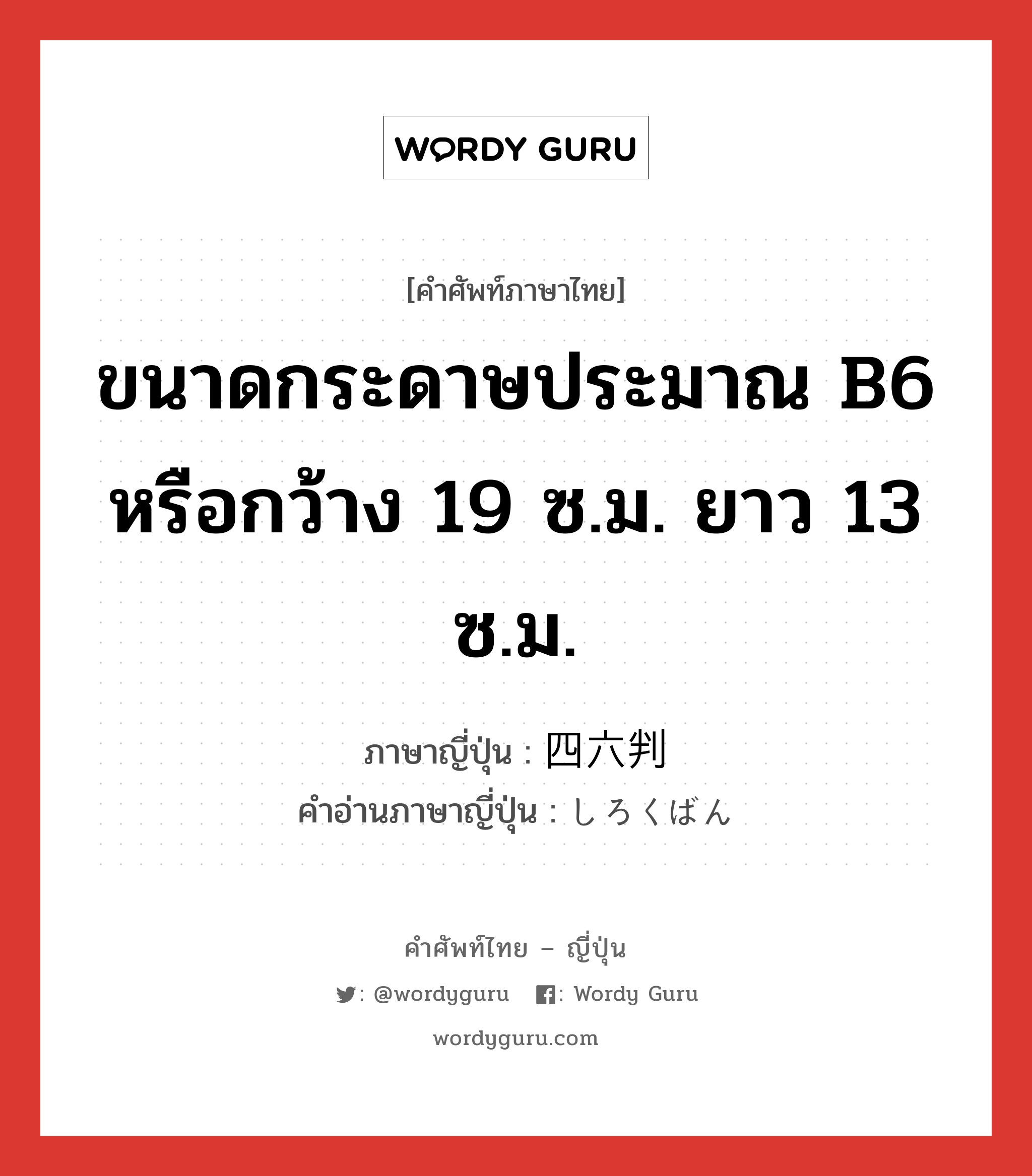 ขนาดกระดาษประมาณ B6 หรือกว้าง 19 ซ.ม. ยาว 13 ซ.ม. ภาษาญี่ปุ่นคืออะไร, คำศัพท์ภาษาไทย - ญี่ปุ่น ขนาดกระดาษประมาณ B6 หรือกว้าง 19 ซ.ม. ยาว 13 ซ.ม. ภาษาญี่ปุ่น 四六判 คำอ่านภาษาญี่ปุ่น しろくばん หมวด n หมวด n