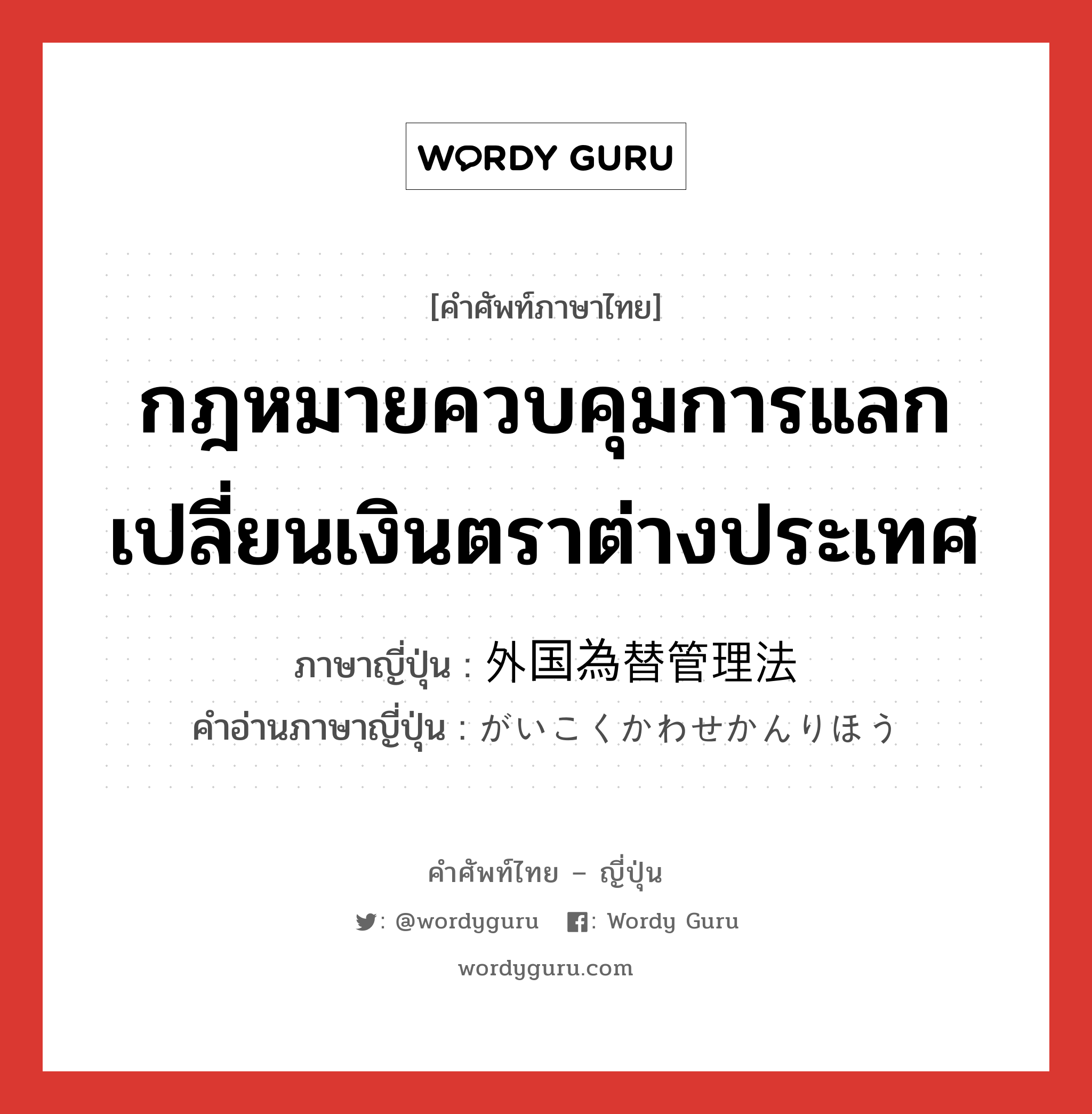 กฎหมายควบคุมการแลกเปลี่ยนเงินตราต่างประเทศ ภาษาญี่ปุ่นคืออะไร, คำศัพท์ภาษาไทย - ญี่ปุ่น กฎหมายควบคุมการแลกเปลี่ยนเงินตราต่างประเทศ ภาษาญี่ปุ่น 外国為替管理法 คำอ่านภาษาญี่ปุ่น がいこくかわせかんりほう หมวด n หมวด n