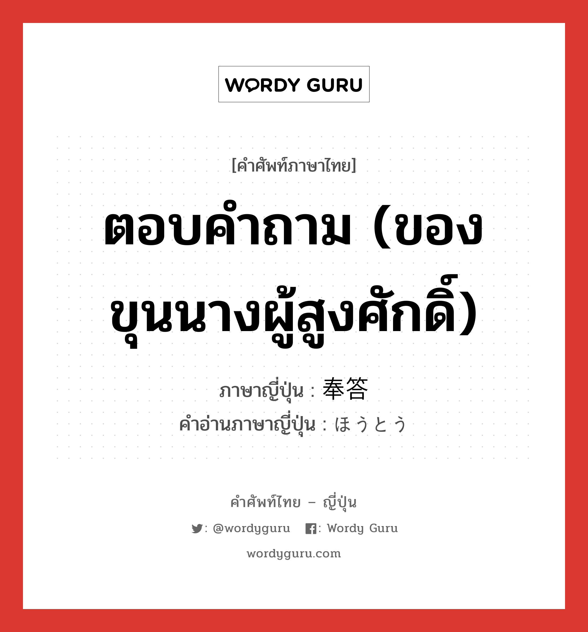 ตอบคำถาม (ของขุนนางผู้สูงศักดิ์) ภาษาญี่ปุ่นคืออะไร, คำศัพท์ภาษาไทย - ญี่ปุ่น ตอบคำถาม (ของขุนนางผู้สูงศักดิ์) ภาษาญี่ปุ่น 奉答 คำอ่านภาษาญี่ปุ่น ほうとう หมวด n หมวด n