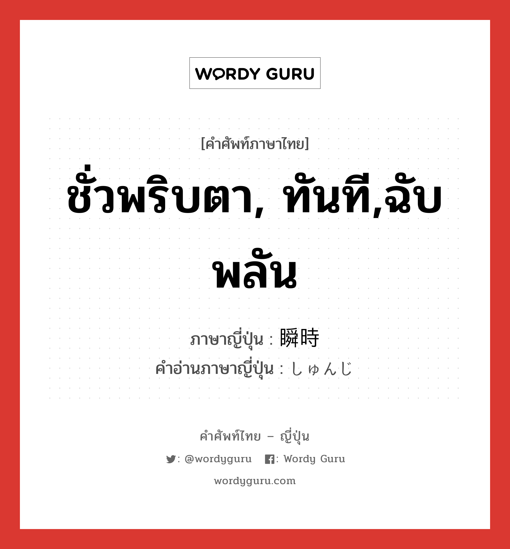 ชั่วพริบตา, ทันที,ฉับพลัน ภาษาญี่ปุ่นคืออะไร, คำศัพท์ภาษาไทย - ญี่ปุ่น ชั่วพริบตา, ทันที,ฉับพลัน ภาษาญี่ปุ่น 瞬時 คำอ่านภาษาญี่ปุ่น しゅんじ หมวด n-adv หมวด n-adv